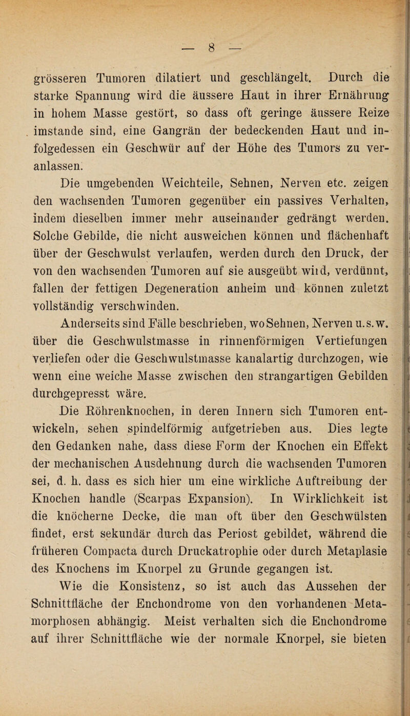 grösseren Tumoren diktiert und geschlängelt. Durch die starke Spannung wird die äussere Haut in ihrer Ernährung in hohem Masse gestört, so dass oft geringe äussere Keize , imstande sind, eine Gangrän der bedeckenden Haut und in¬ folgedessen ein Geschwür auf der Höhe des Tumors zu ver¬ anlassen. Die umgebenden Weichteile, Sehnen, Nerven etc. zeigen den wachsenden Tumoren gegenüber ein passives Verhalten, indem dieselben immer mehr auseinander gedrängt werden. Solche Gebilde, die nicht ausweichen können und flächenhaft über der Geschwulst verlaufen, werden durch den Druck, der von den wachsenden Tumoren auf sie ausgeübt wild, verdünnt, fallen der fettigen Degeneration anheim und können zuletzt vollständig verschwinden. Anderseits sind Fälle beschrieben, wo Sehnen, Nerven u.s.w. über die Geschwulstmasse in rinnenförmigen Vertiefungen verliefen oder die Geschwulstmasse kanalartig durchzogen, wie wenn eine weiche Masse zwischen den strangartigen Gebilden durchgepresst wäre. Die Köhrenknochen, in deren Innern sich Tumoren ent¬ wickeln, sehen spindelförmig aufgetrieben aus. Dies legte den Gedanken nahe, dass diese Form der Knochen ein Effekt der mechanischen Ausdehnung durch die wachsenden Tumoren sei, d. h. dass es sich hier um eine wirkliche Auftreibung der Knochen handle (Scarpas Expansion). In Wirklichkeit ist die knöcherne Decke, die man oft über den Geschwülsten findet, erst sekundär durch das Periost gebildet, während die früheren Compacta durch Druckatrophie oder durch Metaplasie des Knochens im Knorpel zu Grunde gegangen ist. Wie die Konsistenz, so ist auch das Aussehen der Schnittfläche der Enchondrome von den vorhandenen Meta¬ morphosen abhängig. Meist verhalten sich die Enchondrome auf ihrer Schnittfläche wie der normale Knorpel, sie bieten ? r j. ■ i i I B v J - i i t < j I