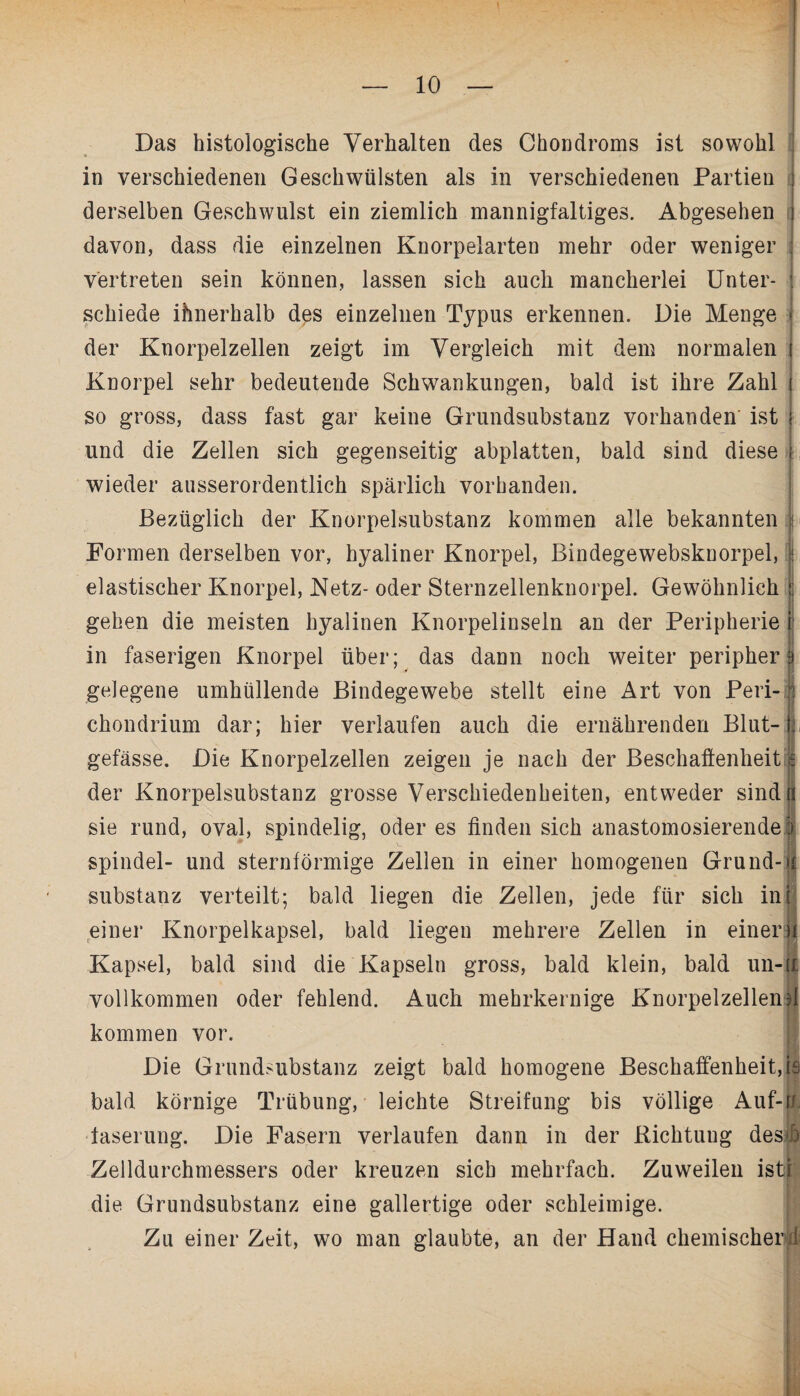 Das histologische Verhalten des Chondroms ist sowohl in verschiedenen Geschwülsten als in verschiedenen Partien derselben Geschwulst ein ziemlich mannigfaltiges. Abgesehen davon, dass die einzelnen Knorpelarten mehr oder weniger vertreten sein können, lassen sich auch mancherlei Unter¬ schiede innerhalb dps einzelnen Typus erkennen. Die Menge der Knorpelzellen zeigt im Vergleich mit dem normalen Knorpel sehr bedeutende Schwankungen, bald ist ihre Zahl so gross, dass fast gar keine Grundsubstanz vorhanden' ist und die Zellen sich gegenseitig abplatten, bald sind diese wieder ausserordentlich spärlich vorhanden. Bezüglich der Knorpelsubstanz kommen alle bekannten \ Formen derselben vor, hyaliner Knorpel, Bindegewebskuorpel, elastischer Knorpel, Netz- oder Sternzellenknorpel. Gewöhnlich gehen die meisten hyalinen Knorpelinseln an der Peripherie in faserigen Knorpel über; das dann noch weiter peripher gelegene umhüllende Bindegewebe stellt eine Art von Peri- chondrium dar; hier verlaufen auch die ernährenden Blut- f, gefässe. Die Knorpelzellen zeigen je nach der Beschaffenheit € der Knorpelsubstanz grosse Verschiedenheiten, entweder sind« sie rund, oval, spindelig, oder es finden sich anastomosierende 5 Spindel- und sternförmige Zellen in einer homogenen Grund- Substanz verteilt; bald liegen die Zellen, jede für sich inj einer Knorpelkapsel, bald liegen mehrere Zellen in eineru Kapsel, bald sind die Kapseln gross, bald klein, bald un-1 vollkommen oder fehlend. Auch mehrkernige Knorpelzellend kommen vor. Die Grundsubstanz zeigt bald homogene Beschaffenheit, is bald körnige Trübung, leichte Streifung bis völlige Auf-rt. faserung. Die Fasern verlaufen dann in der ßichtuug desb Zelldurchmessers oder kreuzen sich mehrfach. Zuweilen ist die Grundsubstanz eine gallertige oder schleimige. Zu einer Zeit, wo man glaubte, an der Hand chemischer i