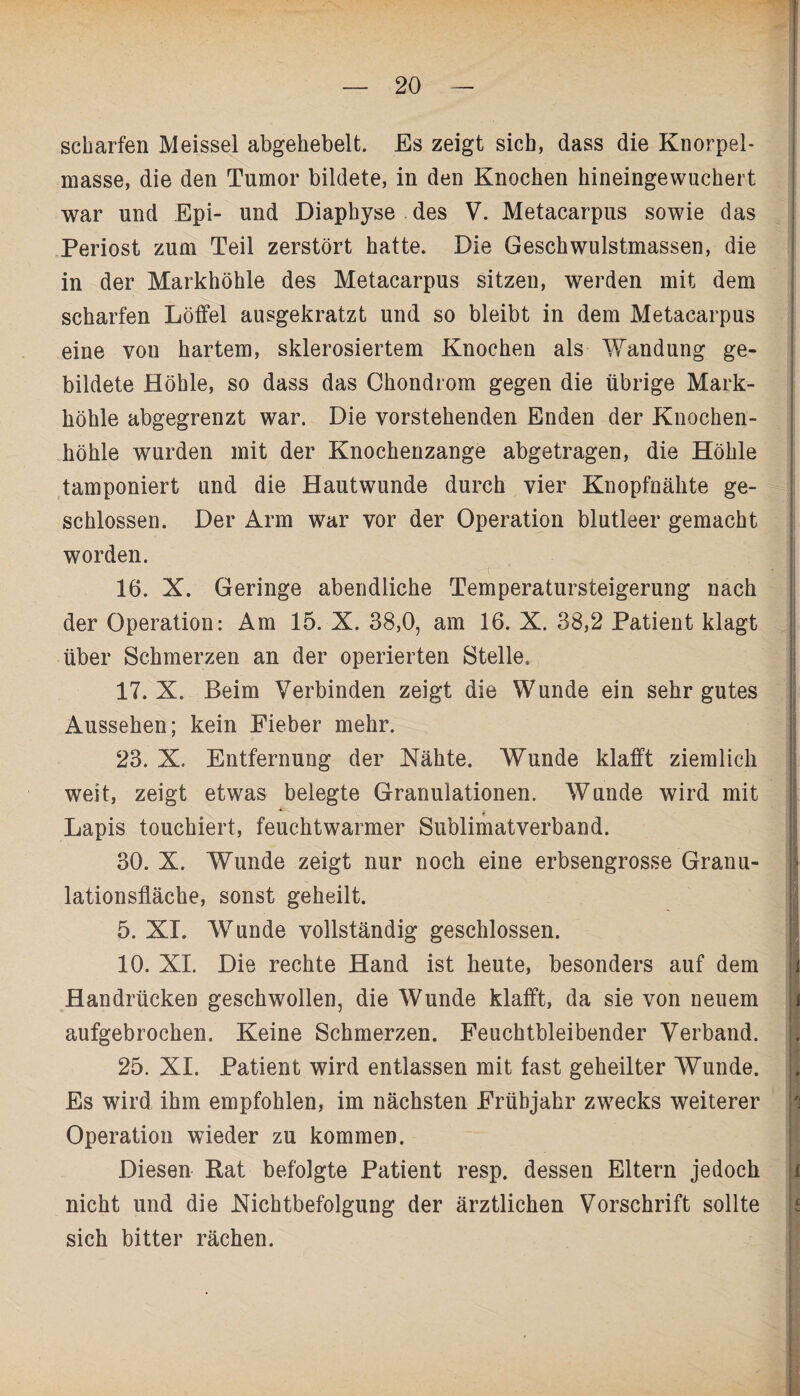 scharfen Meissei abgehebelt. Es zeigt sich, dass die Knorpel¬ masse, die den Tumor bildete, in den Knochen hineingewuchert war und Epi- und Diaphyse des V. Metacarpus sowie das Periost zum Teil zerstört hatte. Die Geschwulstmassen, die in der Markhöhle des Metacarpus sitzen, werden mit dem scharfen Löffel ausgekratzt und so bleibt in dem Metacarpus eine vou hartem, sklerosiertem Knochen als Wandung ge¬ bildete Höhle, so dass das Chondrom gegen die übrige Mark¬ höhle abgegrenzt war. Die vorstehenden Enden der Knochen¬ höhle wurden mit der Knochenzange abgetragen, die Höhle tamponiert und die Hautwunde durch vier Knopfnälite ge¬ schlossen. Der Arm war vor der Operation blutleer gemacht worden. 16. X. Geringe abendliche Temperatursteigerung nach der Operation: Am 15. X. 38,0, am 16. X. 38,2 Patient klagt über Schmerzen an der operierten Stelle. 17. X. Beim Verbinden zeigt die Wunde ein sehr gutes Aussehen; kein Fieber mehr. 23. X. Entfernung der Xähte. Wunde klafft ziemlich weit, zeigt etwas belegte Granulationen. Wunde wird mit Lapis touchiert, feuchtwarmer Sublimatverband. 30. X. Wunde zeigt nur noch eine erbsengrosse Granu¬ lationsfläche, sonst geheilt. 5. XI. Wunde vollständig geschlossen. 10. XI. Die rechte Hand ist heute, besonders auf dem Handrücken geschwollen, die Wunde klafft, da sie von neuem aufgebrochen. Keine Schmerzen. Feuchtbleibender Verband. 25. XI. Patient wird entlassen mit fast geheilter Wunde. Es wird ihm empfohlen, im nächsten Frühjahr zwecks weiterer Operation wieder zu kommen. Diesen Kat befolgte Patient resp. dessen Eltern jedoch nicht und die .Nichtbefolgung der ärztlichen Vorschrift sollte sich bitter rächen.