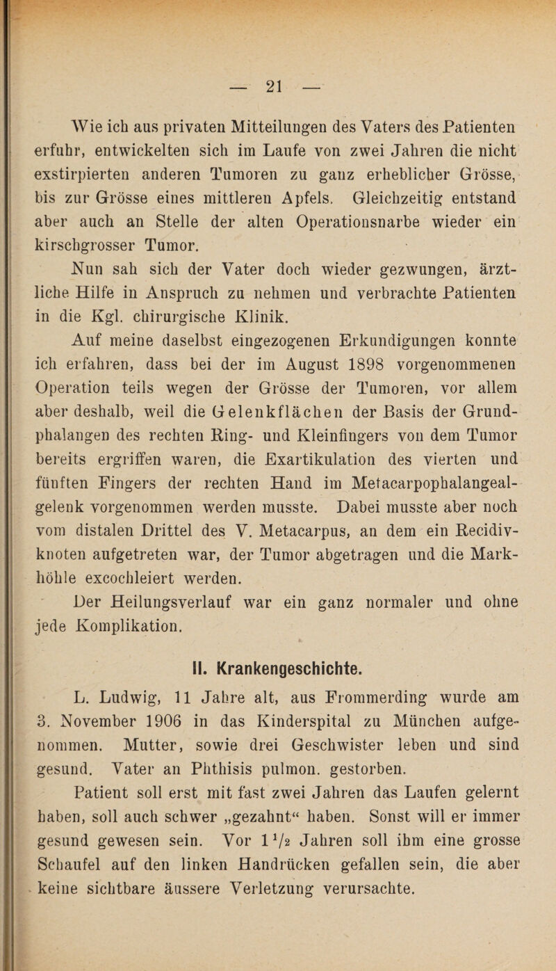 Wie ich aus privaten Mitteilungen des Vaters des Patienten erfuhr, entwickelten sich im Laufe von zwei Jahren die nicht exstirpierten anderen Tumoren zu ganz erheblicher Grösse, bis zur Grösse eines mittleren Apfels. Gleichzeitig entstand aber auch an Stelle der alten Operationsnarbe wieder ein kirschgrosser Tumor. Nun sah sich der Vater doch wieder gezwungen, ärzt¬ liche Hilfe in Anspruch zu nehmen und verbrachte Patienten in die Kgl. chirurgische Klinik. Auf meine daselbst eingezogenen Erkundigungen konnte ich erfahren, dass bei der im August 1898 vorgenommenen Operation teils wegen der Grösse der Tumoren, vor allem aber deshalb, weil die Gelenk flächen der Basis der Grund¬ phalangen des rechten King- und Kleinfingers von dem Tumor bereits ergriffen waren, die Exartikulation des vierten und fünften Fingers der rechten Hand im Metacarpophalangeal- gelenk vorgenommen werden musste. Dabei musste aber noch vom distalen Drittel des V. Metacarpus, an dem ein Kecidiv- knoten aufgetreten war, der Tumor abgetragen und die Mark¬ höhle excochleiert werden. Der Heilungsverlauf war ein ganz normaler und ohne jede Komplikation. II. Krankengeschichte. L. Ludwig, 11 Jahre alt, aus Frommerding wurde am 3. November 1906 in das Kinderspital zu München aufge¬ nommen. Mutter, sowie drei Geschwister leben und sind gesund. Vater an Phthisis pulmon. gestorben. Patient soll erst mit fast zwei Jahren das Laufen gelernt haben, soll auch schwer „gezahnt“ haben. Sonst will er immer gesund gewesen sein. Vor IV2 Jahren soll ihm eine grosse Schaufel auf den linken Handrücken gefallen sein, die aber keine sichtbare äussere Verletzung verursachte.