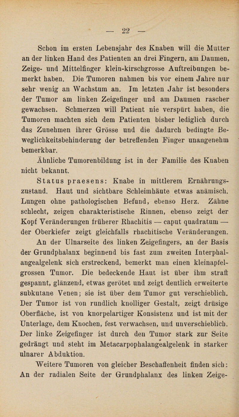 Schon im ersten Lebensjahr des Knaben will die Mutter an der linken Hand des Patienten an drei Fingern, am Daumen, Zeige- und Mittelfinger klein-kirschgrosse Auftreibungen be¬ merkt haben. Die Tumoren nahmen bis vor einem Jahre nur sehr wenig an Wachstum an. Im letzten Jahr ist besonders der Tumor am linken Zeigefiuger und am Daumen rascher gewachsen. Schmerzen will Patient nie verspürt haben, die Tumoren machten sich dem Patienten bisher lediglich durch das Zunehmen ihrer Grösse und die dadurch bedingte Be¬ weglichkeitsbehinderung der betreflenden Finger unangenehm bemerkbar. Ähnliche Tumorenbildung ist in der Familie des Knaben nicht bekannt. Status praesens: Knabe in mittlerem Ernährungs¬ zustand. Haut und sichtbare Schleimhäute etwas anämisch. Lungen ohne pathologischen Befund, ebenso Herz. Zähne schlecht, zeigen charakteristische Kinnen, ebenso zeigt der Kopf Veränderungen früherer Rhachitis — caput quadratum — der Oberkiefer zeigt gleichfalls rbachitische Veränderungen. An der tllnarseite des linken Zeigefingers, an der Basis der Grundphalanx beginnend bis fast zum zweiten Interphal- angealgelenk sich erstreckend, bemerkt man einen kleinapfel¬ grossen Tumor. Die bedeckende Haut ist über ihm straft gespannt, glänzend, etwas gerötet und zeigt deutlich erweiterte subkutane Venen; sie ist über dem Tumor gut verschieblich. Der Tumor ist von rundlich knolliger Gestalt, zeigt drüsige Oberfläche, ist von knorpelartiger Konsistenz und ist mit der Unterlage, dem Knochen, fest verwachsen, und unverschieblich. Der linke Zeigefinger ist durch den Tumor stark zur Seite gedrängt und steht im Metacarpophalangealgelenk in starker ulnarer Abduktion. Weitere Tumoren von gleicher Beschaffenheit finden sich: An der radialen Seite der Grundphalanx des linken Zeige-