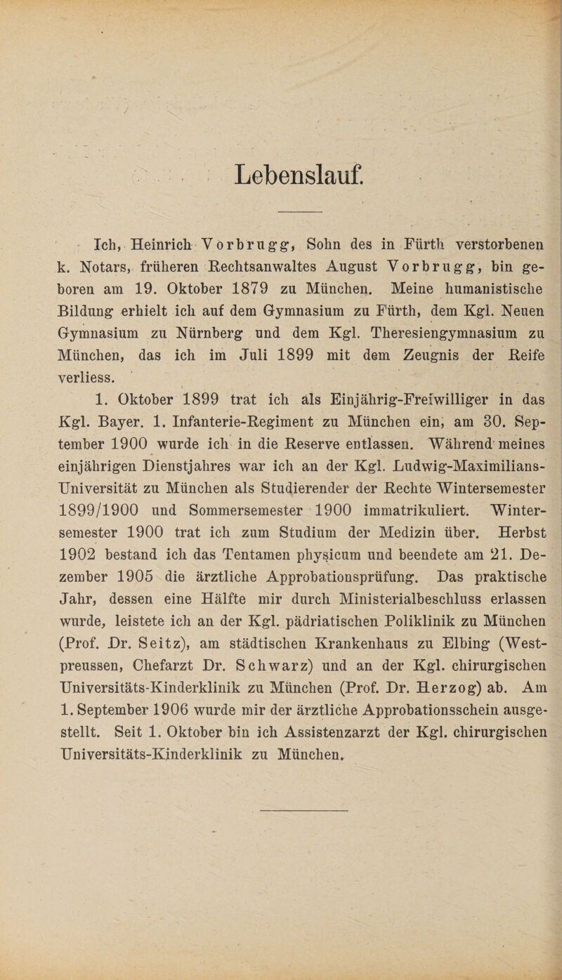 Lebenslauf. Ich, Heinrich Vorbrugg, Sohn des in Fürth verstorbenen k. Notars, früheren Rechtsanwaltes August Vorbrugg, bin ge¬ boren am 19. Oktober 1879 zu München. Meine humanistische Bildung erhielt ich auf dem Gymnasium zu Fürth, dem Kgl. Neuen Gymnasium zu Nürnberg und dem Kgl. Theresiengymnasium zu München, das ich im Juli 1899 mit dem Zeugnis der Reife verliess. 1. Oktober 1899 trat ich als Einjährig-Freiwilliger in das Kgl. Bayer. 1. Infanterie-Regiment zu München ein, am 30. Sep¬ tember 1900 wurde ich in die Reserve entlassen. Während meines einjährigen Dienstjahres war ich an der Kgl. Ludwig-Maximilians- Universität zu München als Studierender der Rechte Wintersemester 1899/1900 und Sommersemester 1900 immatrikuliert. Winter¬ semester 1900 trat ich zum Studium der Medizin über. Herbst 1902 bestand ich das Tentamen physicum und beendete am 21. De¬ zember 1905 die ärztliche Approbationsprüfung. Das praktische Jahr, dessen eine Hälfte mir durch Ministerialbeschluss erlassen wurde, leistete ich an der Kgl. pädriatischen Poliklinik zu München (Prof. Dr. Seitz), am städtischen Krankenhaus zu Elbing (West- preussen, Chefarzt Dr. Schwarz) und an der Kgl. chirurgischen Universitäts-Kinderklinik zu München (Prof. Dr. Herzog) ab. Am l. September 1906 wurde mir der ärztliche Approbationsschein ausge¬ stellt. Seit 1. Oktober bin ich Assistenzarzt der Kgl. chirurgischen Universitäts-Kinderklinik zu München.