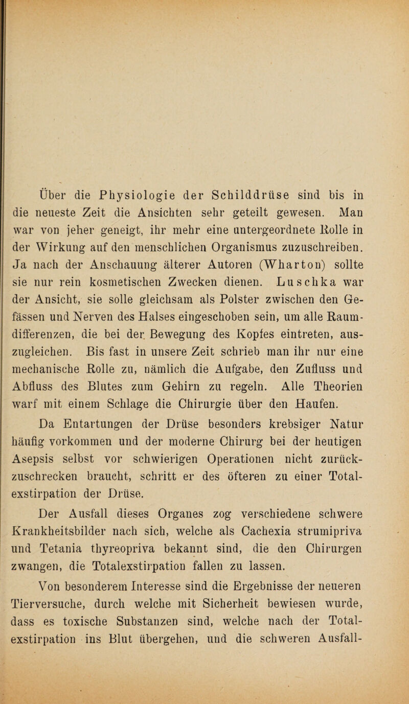 Uber die Physiologie der Schilddrüse sind bis in die neueste Zeit die Ansichten sehr geteilt gewesen. Man war von jeher geneigt, ihr mehr eine untergeordnete Rolle in der Wirkung auf den menschlichen Organismus zuzuschreiben. Ja nach der Anschauung älterer Autoren (Wharton) sollte sie nur rein kosmetischen Zwecken dienen. Luschka war der Ansicht, sie solle gleichsam als Polster zwischen den Ge- fässen und Nerven des Halses eingeschoben sein, um alle Raum¬ differenzen, die bei der. Bewegung des Kopfes eintreten, aus¬ zugleichen. Bis fast in unsere Zeit schrieb man ihr nur eine mechanische Rolle zu, nämlich die Aufgabe, den Zufluss und Abfluss des Blutes zum Gehirn zu regeln. Alle Theorien warf mit einem Schlage die Chirurgie über den Haufen. Da Entartungen der Drüse besonders krebsiger Natur häufig Vorkommen und der moderne Chirurg bei der heutigen Asepsis selbst vor schwierigen Operationen nicht zurück¬ zuschrecken braucht, schritt er des öfteren zu einer Total¬ exstirpation der Drüse. Der Ausfall dieses Organes zog verschiedene schwere Krankheitsbilder nach sich, welche als Cachexia strumipriva und Tetania thyreopriva bekannt sind, die den Chirurgen zwangen, die Totalexstirpation fallen zu lassen. Von besonderem Interesse sind die Ergebnisse der neueren Tierversuche, durch welche mit Sicherheit bewiesen wurde, dass es toxische Substanzen sind, welche nach der Total¬ exstirpation ins Blut übergehen, und die schweren Ausfall-