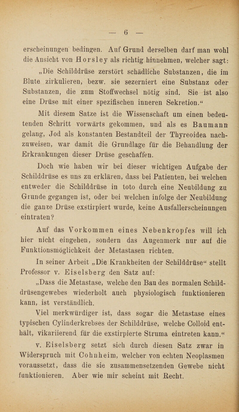 erscheinungen bedingen. Auf Grund derselben darf man wohl die Ansicht von Horsley als richtig hinnehmen, welcher sagt: „Die Schilddrüse zerstört schädliche Substanzen, die im Blute zirkulieren, bezw. sie sezerniert eine Substanz oder Substanzen, die zum Stoffwechsel nötig sind. Sie ist also eine Drüse mit einer spezifischen inneren Sekretion.“ Mit diesem Satze ist die Wissenschaft um einen bedeu¬ tenden Schritt vorwärts gekommen, und als es Bau mann gelang, Jod als konstanten Bestandteil der Thyreoidea nach¬ zuweisen, war damit die Grundlage für die Behandlung der Erkrankungen dieser Drüse geschaffen. Doch wie haben wir bei dieser wichtigen Aufgabe der Schilddrüse es uns zu erklären, dass bei Patienten, bei welchen entweder die Schilddrüse in toto durch eine Neubildung zu Grunde gegangen ist, oder bei welchen infolge der Neubildung die ganze Drüse exstirpiert wurde, keine Ausfallerscheinungen eintraten? Auf das Vorkommen eines Nebenkropfes will ich hier nicht eingehen, sondern das Augenmerk nur auf die Funktionsmöglichkeit der Metastasen richten. In seiner Arbeit „Die Krankheiten der Schilddrüse“ stellt Professor v. Eiseisberg den Satz auf: „Dass die Metastase, welche den Bau des normalen Schild¬ drüsengewebes wiederholt auch physiologisch funktionieren kann, ist verständlich. Viel merkwürdiger ist, dass sogar die Metastase eines typischen Cylinderkrebses der Schilddrüse, welche Colloid ent¬ hält, vikariierend für die exstirpierte Struma eintreten kann.“ v. Eiseisberg setzt sich durch diesen Satz zwar in Widerspruch mit Cohn heim, welcher von echten Neoplasmen voraussetzt, dass die sie zusammensetzenden Gewebe nicht funktionieren. Aber wie mir scheint mit Beeilt.