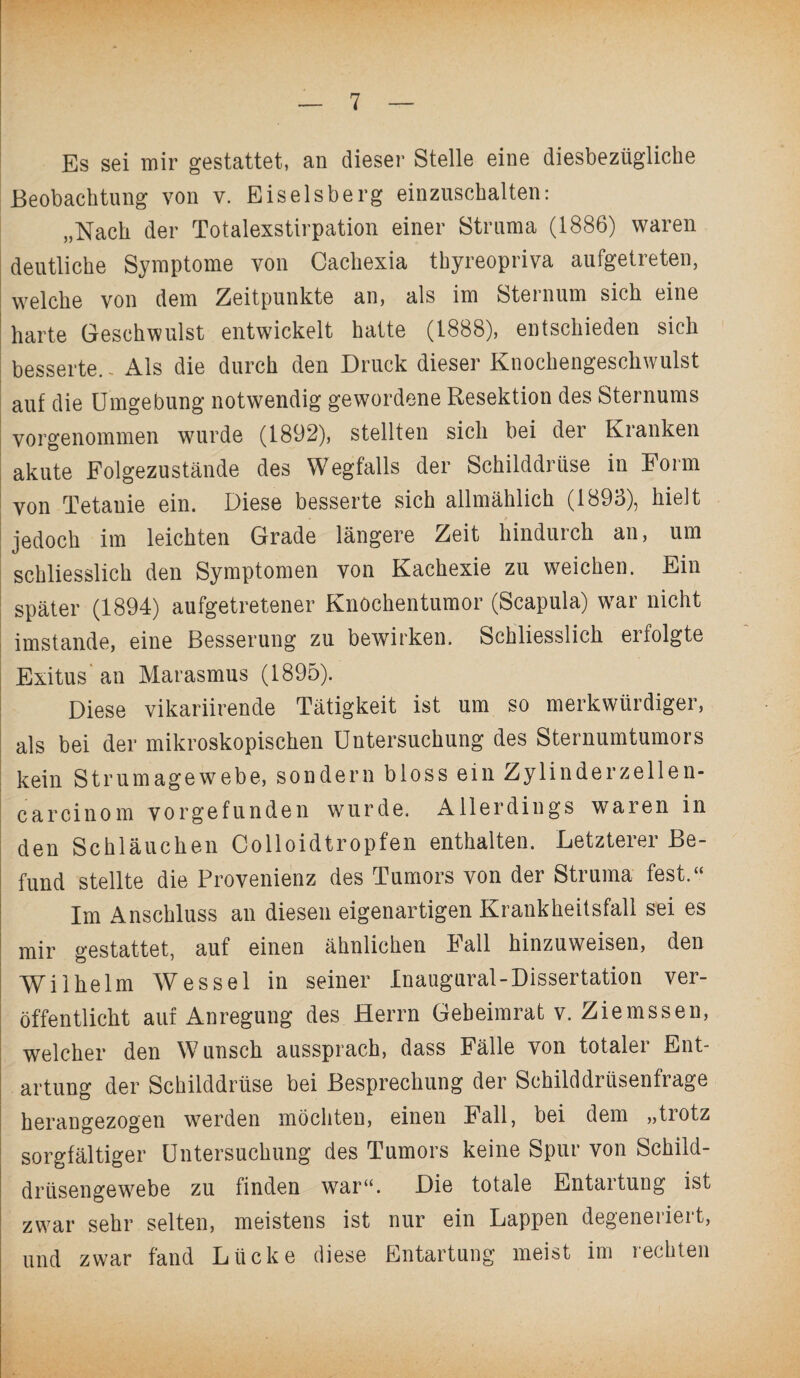 Es sei mir gestattet, an dieser Stelle eine diesbezügliche Beobachtung von v. Eiseisberg einzuschalten: „Nach der Totalexstirpation einer Struma (1886) waren deutliche Symptome von Caehexia thyreopriva aufgetreten, welche von dem Zeitpunkte an, als im Sternum sich eine harte Geschwulst entwickelt hatte (1888), entschieden sich besserte. - Als die durch den Druck dieser Knochengeschwulst auf die Umgebung notwendig gewordene Resektion des Sternums vorgenommen wurde (1892), stellten sich bei der Kranken akute Folgezustände des Wegfalls der Schilddrüse in Form von Tetanie ein. Diese besserte sich allmählich (1893), hielt jedoch im leichten Grade längere Zeit hindurch an, um schliesslich den Symptomen von Kachexie zu weichen. Ein später (1894) aufgetretener Knochentumor (Scapula) war nicht imstande, eine Besserung zu bewirken. Schliesslich erfolgte Exitus' an Marasmus (1895). Diese vikariirende Tätigkeit ist um so merkwürdiger, als bei der mikroskopischen Untersuchung des Sternumtumors kein Strumagewebe, sondern bloss ein Zylinderzellen¬ car cinom vor gef unden wurde. Allerdings waren in den Schläuchen Colloidtropfen enthalten. Letzterer Be¬ fund stellte die Provenienz des Tumors von der Struma fest.“ Im Anschluss an diesen eigenartigen Krankheitsfall sei es mir gestattet, auf einen ähnlichen Fall hinzuweisen, den Wilhelm Wessel in seiner Inaugural-Dissertation ver¬ öffentlicht auf Anregung des Herrn Gebeimrat v. Ziemssen, welcher den W unsch aussprach, dass Fälle von totaler Ent¬ artung der Schilddrüse bei Besprechung der Schilddrüsenfrage herangezogen werden möchten, einen Fall, bei dem „tiotz sorgfältiger Untersuchung des Tumors keine Spur von Schild¬ drüsengewebe zu finden war“. Die totale Entartung ist zwar sehr selten, meistens ist nur ein Lappen degeneriert, und zwar fand Lücke diese Entartung meist im rechten
