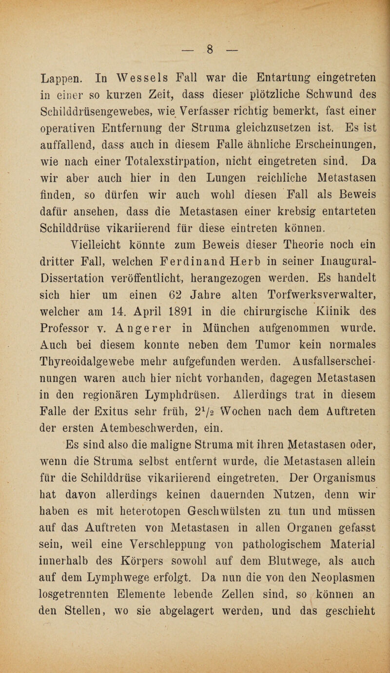 Lappen. In Wessels Fall war die Entartung eingetreten in einer so kurzen Zeit, dass dieser plötzliche Schwund des Schilddrüsengewebes, wie Verfasser richtig bemerkt, fast einer operativen Entfernung der Struma gleichzusetzen ist. Es ist auffallend, dass auch in diesem Falle ähnliche Erscheinungen, wie nach einer Totalexstirpation, nicht eingetreten sind. Da wir aber auch hier in den Lungen reichliche Metastasen finden, so dürfen wir auch wohl diesen Fall als Beweis dafür ansehen, dass die Metastasen einer krebsig entarteten Schilddrüse vikariierend für diese ein treten können. Vielleicht könnte zum Beweis dieser Theorie noch ein dritter Fall, welchen Ferdinand Herb in seiner Inaugural- Dissertation veröffentlicht, herangezogen werden. Es handelt sich hier um einen 62 Jahre alten Torfwerksverwalter, welcher am 14. April 1891 in die chirurgische Klinik des Professor v. An ge rer in München aufgenommen wurde. Auch bei diesem konnte neben dem Tumor kein normales Thyreoidalgewebe mehr aufgefunden werden. Ausfallserschei¬ nungen waren auch hier nicht vorhanden, dagegen Metastasen in den regionären Lymphdrüsen. Allerdings trat in diesem Falle der Exitus sehr früh, 21/2 Wochen nach dem Auftreten der ersten Atembeschwerden, ein. Es sind also die maligne Struma mit ihren Metastasen oder, wenn die Struma selbst entfernt wurde, die Metastasen allein für die Schilddrüse vikariierend eingetreten. Der Organismus hat davon allerdings keinen dauernden Nutzen, denn wir haben es mit heterotopen Geschwülsten zu tun und müssen auf das Auftreten von Metastasen in allen Organen gefasst sein, weil eine Verschleppung von pathologischem Material innerhalb des Körpers sowohl auf dem Blutwege, als auch auf dem Lymphwege erfolgt. Da nun die von den Neoplasmen losgetrennten Elemente lebende Zellen sind, so können an den Stellen, wo sie abgelagert werden, und das geschieht