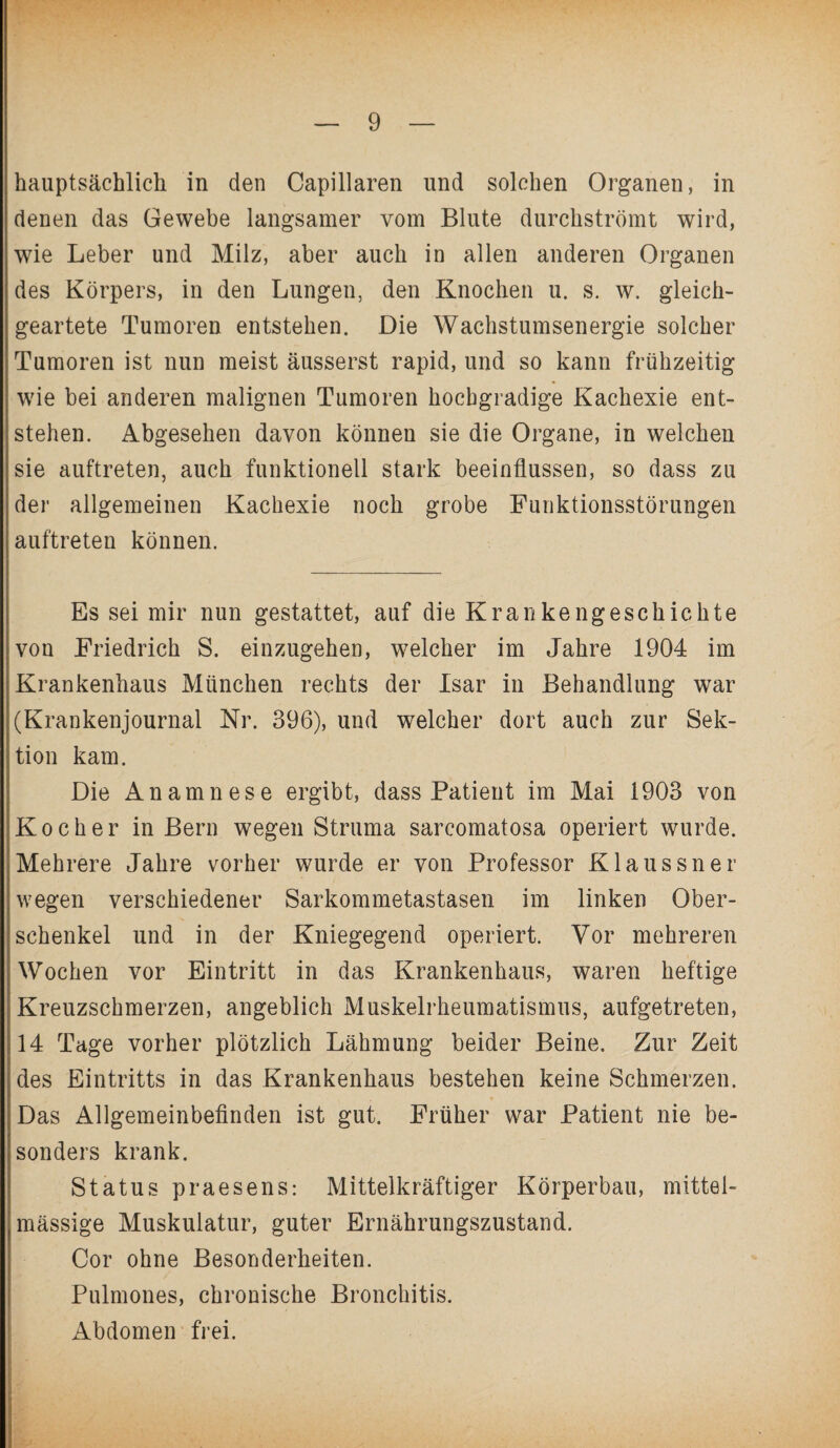hauptsächlich in den Capillaren und solchen Organen, in denen das Gewebe langsamer vom Blute durchströmt wird, wie Leber und Milz, aber auch in allen anderen Organen des Körpers, in den Lungen, den Knochen u. s. w. gleich¬ geartete Tumoren entstehen. Die Wachstumsenergie solcher Tumoren ist nun meist äusserst rapid, und so kann frühzeitig wie bei anderen malignen Tumoren hochgradige Kachexie ent¬ stehen. Abgesehen davon können sie die Organe, in welchen sie auftreten, auch funktionell stark beeinflussen, so dass zu der allgemeinen Kachexie noch grobe Funktionsstörungen auftreten können. Es sei mir nun gestattet, auf die Krankengeschichte von Friedrich S. einzugehen, welcher im Jahre 1904 im Krankenhaus München rechts der Isar in Behandlung war (Krankenjournal Nr. 396), und welcher dort auch zur Sek¬ tion kam. Die Anamnese ergibt, dass Patient im Mai 1903 von Kocher in Bern wegen Struma sarcomatosa operiert wurde. Mehrere Jahre vorher wurde er von Professor Klaussner wegen verschiedener Sarkommetastasen im linken Ober¬ schenkel und in der Kniegegend operiert. Vor mehreren Wochen vor Eintritt in das Krankenhaus, waren heftige Kreuzschmerzen, angeblich Muskelrheumatismus, aufgetreten, 14 Tage vorher plötzlich Lähmung beider Beine. Zur Zeit des Eintritts in das Krankenhaus bestehen keine Schmerzen. Das Allgemeinbefinden ist gut. Früher war Patient nie be¬ sonders krank. Status praesens: Mittelkräftiger Körperbau, mittel- massige Muskulatur, guter Ernährungszustand. Cor ohne Besonderheiten. Pulmones, chronische Bronchitis. Abdomen frei.