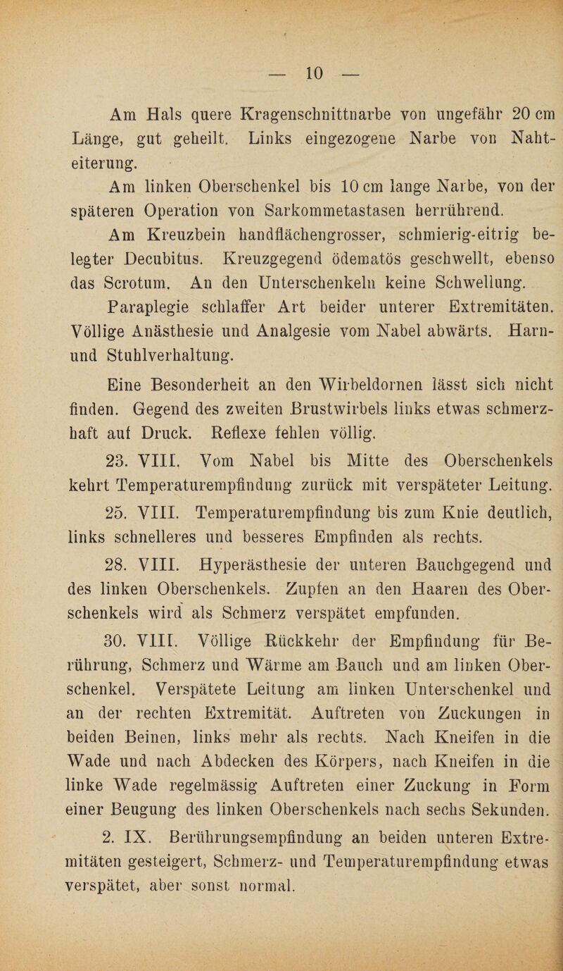 Am Hals quere Kragenschnittnarbe von ungefähr 20 cm Länge, gut geheilt. Links eingezogene Narbe von Naht¬ eiterung. Am linken Oberschenkel bis 10 cm lange Narbe, von der späteren Operation von Sarkommetastasen herrührend. Am Kreuzbein handflächengrosser, schmierig-eitrig be¬ legter Decubitus. Kreuzgegend ödematös geschwellt, ebenso das Scrotum. An den Unterschenkeln keine Schwellung. Paraplegie schlaffer Art beider unterer Extremitäten. Völlige Anästhesie und Analgesie vom Nabel abwärts. Harn- und Stuhlverhaltung. Eine Besonderheit an den Wirbeldornen lässt sich nicht finden. Gegend des zweiten Brustwirbels links etwas schmerz¬ haft aut Druck. Reflexe fehlen völlig. 23. VIII. Vom Nabel bis Mitte des Oberschenkels kehrt Temperaturempfindung zurück mit verspäteter Leitung. 25. VIII. Temperaturempfindung bis zum Knie deutlich, links schnelleres und besseres Empfinden als rechts. 28. VIII. Hyperästhesie der unteren Bauchgegend und des linken Oberschenkels. Zupfen an den Haaren des Ober¬ schenkels wird als Schmerz verspätet empfunden. 30. VIII. Völlige Rückkehr der Empfindung für Be¬ rührung, Schmerz und Wärme am Bauch und am linken Ober¬ schenkel. Verspätete Leitung am linken Unterschenkel und an der rechten Extremität. Auftreten von Zuckungen in beiden Beinen, links mehr als rechts. Nach Kneifen in die Wade und nach Abdecken des Körpers, nach Kneifen in die linke Wade regelmässig Auftreten einer Zuckung in Form einer Beugung des linken Oberschenkels nach sechs Sekunden. 2. IX. Berührungsempfindung an beiden unteren Extre¬ mitäten gesteigert, Schmerz- und Temperaturempfindung etwas verspätet, aber sonst normal.
