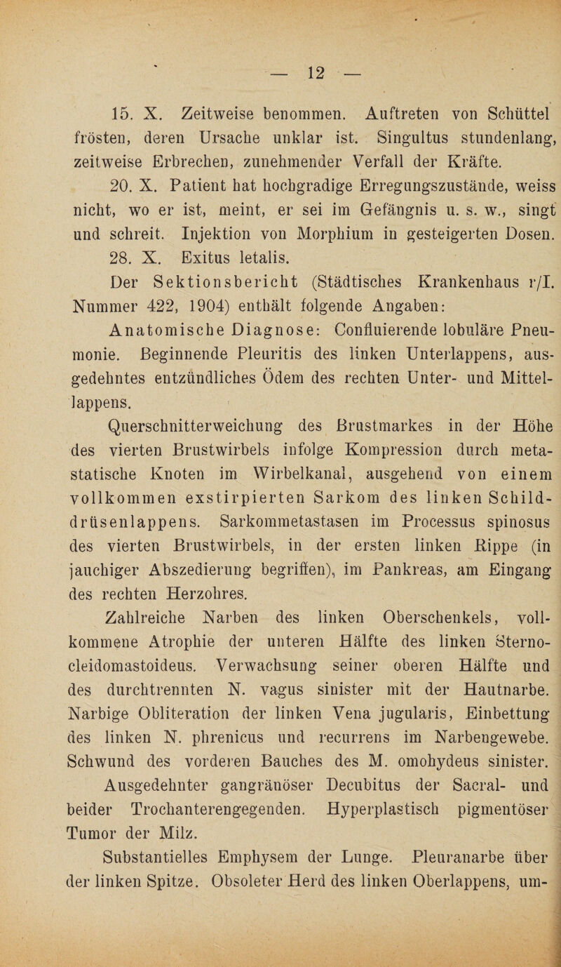 15. X. Zeitweise benommen. Auftreten von Schüttei frosten, deren Ursache unklar ist. Singultus stundenlang, zeitweise Erbrechen, zunehmender Verfall der Kräfte. 20. X. Patient hat hochgradige Erregungszustände, weiss nicht, wo er ist, meint, er sei im Gefängnis u. s. w., singt und schreit. Injektion von Morphium in gesteigerten Dosen. 28. X. Exitus letalis. Der Sektionsbericht (Städtisches Krankenhaus r/I. Nummer 422, 1904) enthält folgende Angaben: Anatomische Diagnose: Confluierende lobuläre Pneu¬ monie. Beginnende Pleuritis des linken Unterlappens, aus- • • gedehntes entzündliches Odem des rechten Unter- und Mittel¬ lappens. Querschnitterweichung des Brustmarkes in der Höhe des vierten Brustwirbels infolge Kompression durch meta¬ statische Knoten im Wirbelkanal, ausgehend von einem vollkommen exstirpierten Sarkom des linken Schild¬ drüsenlappens. Sarkommetastasen im Processus spinosus des vierten Brustwirbels, in der ersten linken Kippe (in jauchiger Abszedierung begriffen), im Pankreas, am Eingang des rechten Herzohres. Zahlreiche Narben des linken Oberschenkels, voll¬ kommene Atrophie der unteren Hälfte des linken Sterno- cleidomastoideus. Verwachsung seiner oberen Hälfte und des durchtrennten N. vagus sinister mit der Hautnarbe. Narbige Obliteration der linken Vena jugularis, Einbettung des linken N. phrenicus und recurrens im Narbengewebe. Schwund des vorderen Bauches des M. omohydeus sinister. Ausgedehnter gangränöser Decubitus der Saeral- und beider Trochanterengegenden. Hyperplastisch pigmentöser Tumor der Milz. Substantielles Emphysem der Lunge. Pleuranarbe über der linken Spitze. Obsoleter Herd des linken Oberlappens, um-