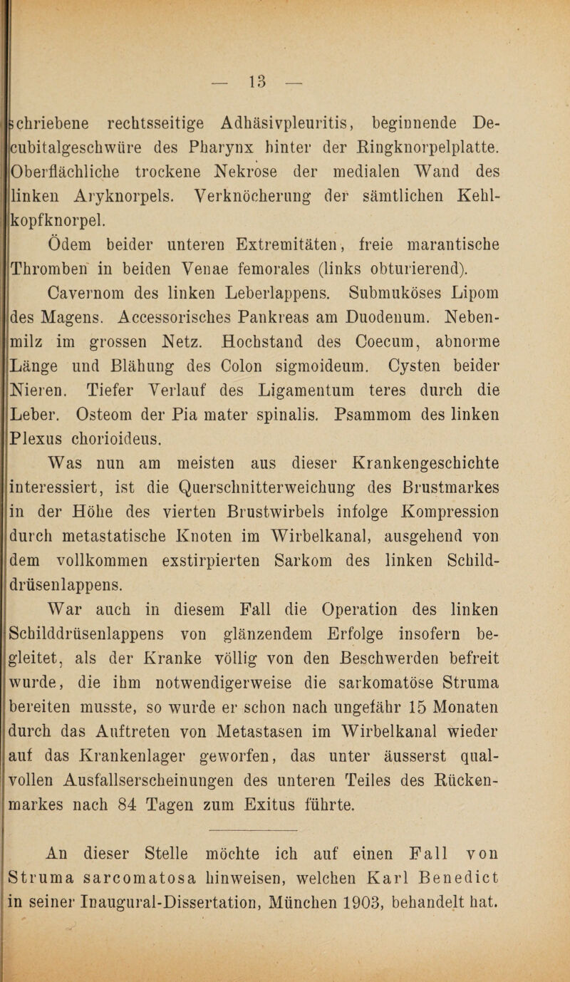 schriebene rechtsseitige Adhäsivpleuritis, beginnende De- cubitalgeschwüre des Pharynx hinter der Bingknorpelplatte. Oberflächliche trockene Nekrose der medialen Wand des linken Aryknorpels. Verknöcherung der sämtlichen Kehl¬ kopfknorpel. Ödem beider unteren Extremitäten, freie marantische Thromben in beiden Venae femorales (links obturierend). Cavernom des linken Leberlappens. Submuköses Lipom des Magens. Accessorisches Pankreas am Duodenum. Neben¬ milz im grossen Netz. Hochstand des Coecum, abnorme Länge und Blähung des Colon sigmoideum. Cysten beider Nieren. Tiefer Verlauf des Ligamentum teres durch die Leber. Osteom der Pia mater spinalis. Psammom des linken Plexus chorioideus. Was nun am meisten aus dieser Krankengeschichte interessiert, ist die Querschnitterweichung des Brustmarkes in der Höhe des vierten Brustwirbels infolge Kompression durch metastatische Knoten im Wirbelkanal, ausgehend von dem vollkommen exstirpierten Sarkom des linken Schild¬ drüsenlappens. War auch in diesem Fall die Operation des linken 'Schilddrüsenlappens von glänzendem Erfolge insofern be¬ gleitet, als der Kranke völlig von den Beschwerden befreit wurde, die ihm notwendigerweise die sarkomatöse Struma bereiten musste, so wurde er schon nach ungefähr 15 Monaten durch das Auftreten von Metastasen im Wirbelkanal wieder auf das Krankenlager geworfen, das unter äusserst qual¬ vollen Ausfallserscheinungen des unteren Teiles des Bücken¬ markes nach 84 Tagen zum Exitus führte. An dieser Stelle möchte ich auf einen Fall von Struma sarcomatosa liinweisen, welchen Karl Benedict in seiner Inaugural-Dissertation, München 1903, behandelt hat.