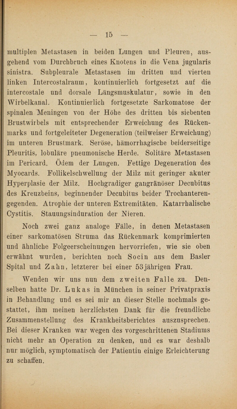 multiplen Metastasen in beiden Lungen und Pleuren, aus¬ gehend vom Durchbruch eines Knotens in die Vena jugularis sinistra. Subpleurale Metastasen im dritten und vierten linken Intercostalraum, kontinuierlich fortgesetzt auf die intercostale und dorsale Längsmuskulatur, sowie in den Wirbelkanal. Kontinuierlich fortgesetzte Sarkomatose der spinalen 'Meningen von der Höhe des dritten bis siebenten Brustwirbels mit entsprechender Erweichung des Rücken¬ marks und fortgeleiteter Degeneration (teilweiser Erweichung) im unteren Brustmark. Seröse, hämorrhagische beiderseitige Pleuritis, lobuläre pneumonische Herde. Solitäre Metastasen im Pericard. Ödem der Lungen. Fettige Degeneration des Myocards. Follikelschwellung der Milz mit geringer akuter Hyperplasie der Milz. Hochgradiger gangränöser Decubitus des Kreuzbeins, beginnender Decubitus beider Trochanteren¬ gegenden. Atrophie der unteren Extremitäten. Katarrhalische Cystitis. Stauungsinduration der Nieren. Noch zwei ganz analoge Fälle, in denen Metastasen einer sarkomatösen Struma das Rückenmark komprimierten und ähnliche Folgeerscheinungen hervorriefen, wie sie oben erwähnt wurden, berichten noch Socin aus dem Basler Spital und Zahn, letzterer bei einer 53jährigen Frau. Wenden wir uns nun dem zweiten Falle zu. Den¬ selben hatte Dr. Lukas in München in seiner Privatpraxis in Behandlung und es sei mir an dieser Stelle nochmals ge¬ stattet, ihm meinen herzlichsten Dank für die freundliche Zusammenstellung des Krankheitsberichtes auszusprechen. Bei dieser Kranken war wegen des vorgeschrittenen Stadiums nicht mehr an Operation zu denken, und es war deshalb nur möglich, symptomatisch der Patientin einige Erleichterung zu schaffen.