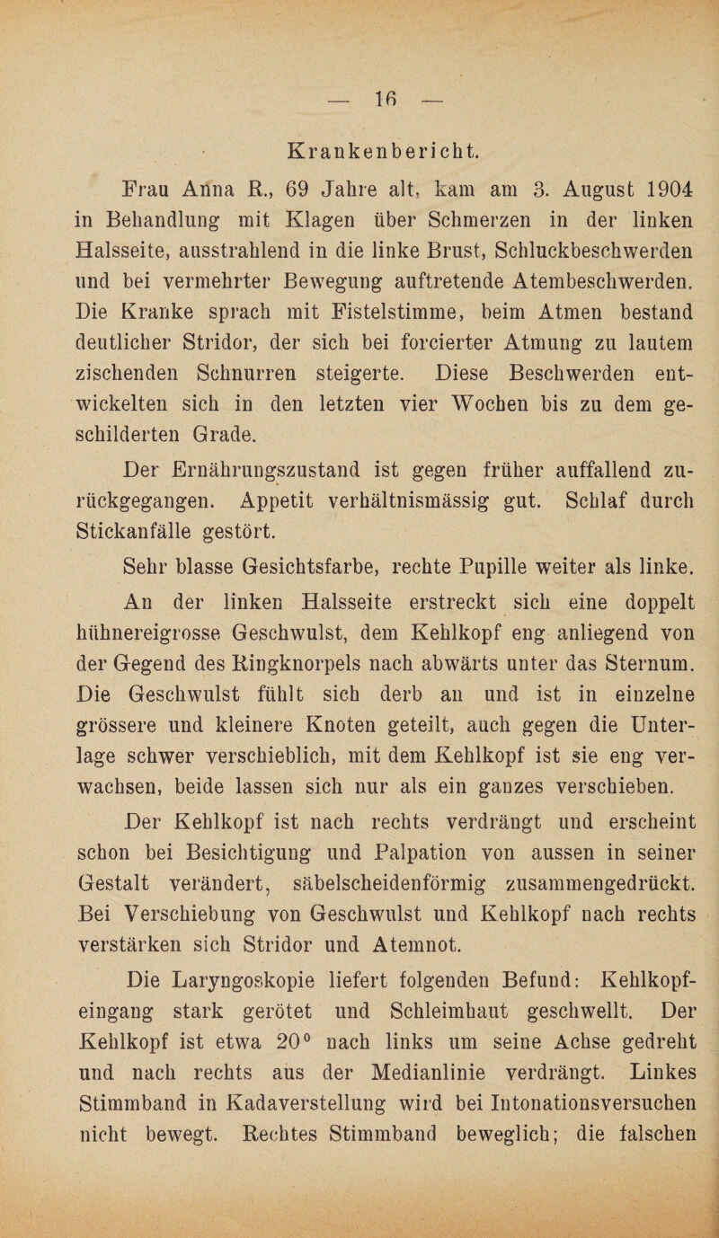 Krankenbericht. Frau Anna R., 69 Jahre alt, kam am 3. August 1904 in Behandlung mit Klagen über Schmerzen in der linken Halsseite, ausstrahlend in die linke Brust, Schluckbeschwerden und bei vermehrter Bewegung auftretende Atembeschwerden. Die Kranke sprach mit Fistelstimme, beim Atmen bestand deutlicher Stridor, der sich bei forcierter Atmung zu lautem zischenden Schnurren steigerte. Diese Beschwerden ent¬ wickelten sich in den letzten vier Wochen bis zu dem ge¬ schilderten Grade. Der Ernährungszustand ist gegen früher auffallend zu¬ rückgegangen. Appetit verhältnismässig gut. Schlaf durch Stickanfälle gestört. Sehr blasse Gesichtsfarbe, rechte Pupille weiter als linke. An der linken Halsseite erstreckt sich eine doppelt hühnereigrosse Geschwulst, dem Kehlkopf eng anliegend von der Gegend des Ringknorpels nach abwärts unter das Sternum. Die Geschwulst fühlt sich derb an und ist in einzelne grössere und kleinere Knoten geteilt, auch gegen die Unter¬ lage schwer verschieblich, mit dem Kehlkopf ist sie eng ver¬ wachsen, beide lassen sich nur als ein ganzes verschieben. Der Kehlkopf ist nach rechts verdrängt und erscheint schon bei Besichtigung und Palpation von aussen in seiner Gestalt verändert, säbelscheidenförmig zusammengedrückt. Bei Verschiebung von Geschwulst und Kehlkopf nach rechts verstärken sich Stridor und Atemnot. Die Laryngoskopie liefert folgenden Befund: Kehlkopf¬ eingang stark gerötet und Schleimhaut geschwellt. Der Kehlkopf ist etwa 20° nach links um seine Achse gedreht und nach rechts aus der Medianlinie verdrängt. Linkes Stimmband in Kadaverstellung wird bei Iutonationsversuchen nicht bewegt. Rechtes Stimmband beweglich; die falschen