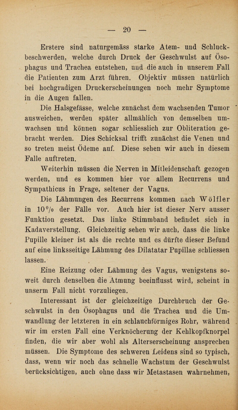 Erstere sind naturgemäss starke Atem- und Schluck¬ beschwerden, welche durch Druck der Geschwulst auf Öso¬ phagus und Trachea entstehen, und die auch in unserem Fall die Patienten zum Arzt führen. Objektiv müssen natürlich bei hochgradigen Druckerscheinungen noch mehr Symptome in die Augen fallen. Die Halsgefässe, welche zunächst dem wachsenden Tumor ausweichen, werden später allmählich von demselben um¬ wachsen und können sogar schliesslich zur Obliteration ge¬ bracht werden. Dies Schicksal trifft zunächst die Venen und so treten meist Ödeme auf. Diese sehen wir auch in diesem Falle auftreten. Weiterhin müssen die Nerven in Mitleidenschaft gezogen werden, und es kommen hier vor allem Recurrens und Sympathicus in Frage, seltener der Vagus. Die Lähmungen des Recurrens kommen nach Wölfler in 10°/o der Fälle vor. Auch hier ist dieser Nerv ausser Funktion gesetzt. Das linke Stimmband befindet sich in Kadaverstellung. Gleichzeitig sehen wir auch, dass die linke Pupille kleiner ist als die rechte und es dürfte dieser Befund auf eine linksseitige Lähmung des Dilatatar Pupillae schliessen lassen. Eine Reizung oder Lähmung des Vagus, wenigstens so¬ weit durch denselben die Atmung beeinflusst wird, scheint in unserm Fall nicht vorzuliegen. Interessant ist der gleichzeitige Durchbruch der Ge¬ schwulst in den Ösophagus und die Trachea und die Um¬ wandlung der letzteren in ein schlauchförmiges Rohr, während wir im ersten Fall eine Verknöcherung der Kehlkopfknorpel finden, die wir aber wohl als Alterserscheinung ansprechen müssen. Die Symptome des schweren Leidens sind so typisch, dass, wenn wir noch das schnelle Wachstum der Geschwulst berücksichtigen, auch ohne dass wir Metastasen wahrnehmen,
