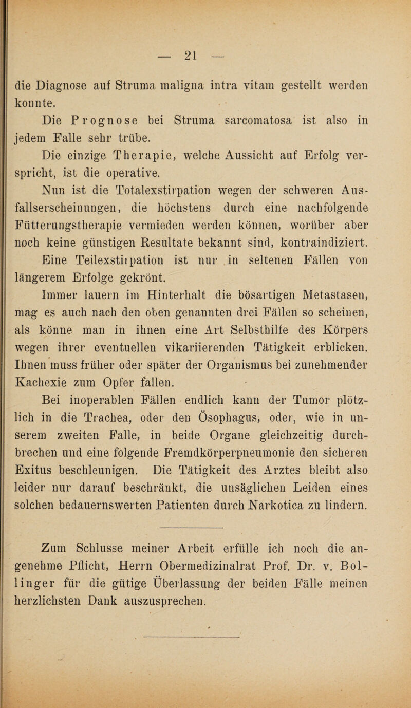 die Diagnose auf Struma maligna intra vitam gestellt werden konnte. Die Prognose bei Struma sarcomatosa ist also in jedem Falle sehr trübe. Die einzige Therapie, welche Aussicht auf Erfolg ver¬ spricht, ist die operative. Nun ist die Totalexstirpation wegen der schweren Aus¬ fallserscheinungen, die höchstens durch eine nachfolgende Fütterungstherapie vermieden werden können, worüber aber noch keine günstigen Resultate bekannt sind, kontraindiziert. Eine Teilexstiipation ist nur in seltenen Fällen von längerem Erfolge gekrönt. Immer lauern im Hinterhalt die bösartigen Metastasen, mag es auch nach den oben genannten drei Fällen so scheinen, als könne man in ihnen eine Art Selbsthilfe des Körpers wegen ihrer eventuellen vikariierenden Tätigkeit erblicken. » Ihnen muss früher oder später der Organismus bei zunehmender Kachexie zum Opfer fallen. Bei inoperablen Fällen endlich kann der Tumor plötz¬ lich in die Trachea, oder den Ösophagus, oder, wie in un¬ serem zweiten Falle, in beide Organe gleichzeitig durch¬ brechen und eine folgende Fremdkörperpneumonie den sicheren Exitus beschleunigen. Die Tätigkeit des Arztes bleibt also leider nur darauf beschränkt, die unsäglichen Leiden eines solchen bedauernswerten Patienten durch Narkotica zu lindern. Zum Schlüsse meiner Arbeit erfülle ich noch die an¬ genehme Pflicht, Herrn Obermedizinalrat Prof. Dr. v. Bol- linger für die gütige Überlassung der beiden Fälle meinen herzlichsten Dank auszusprechen.
