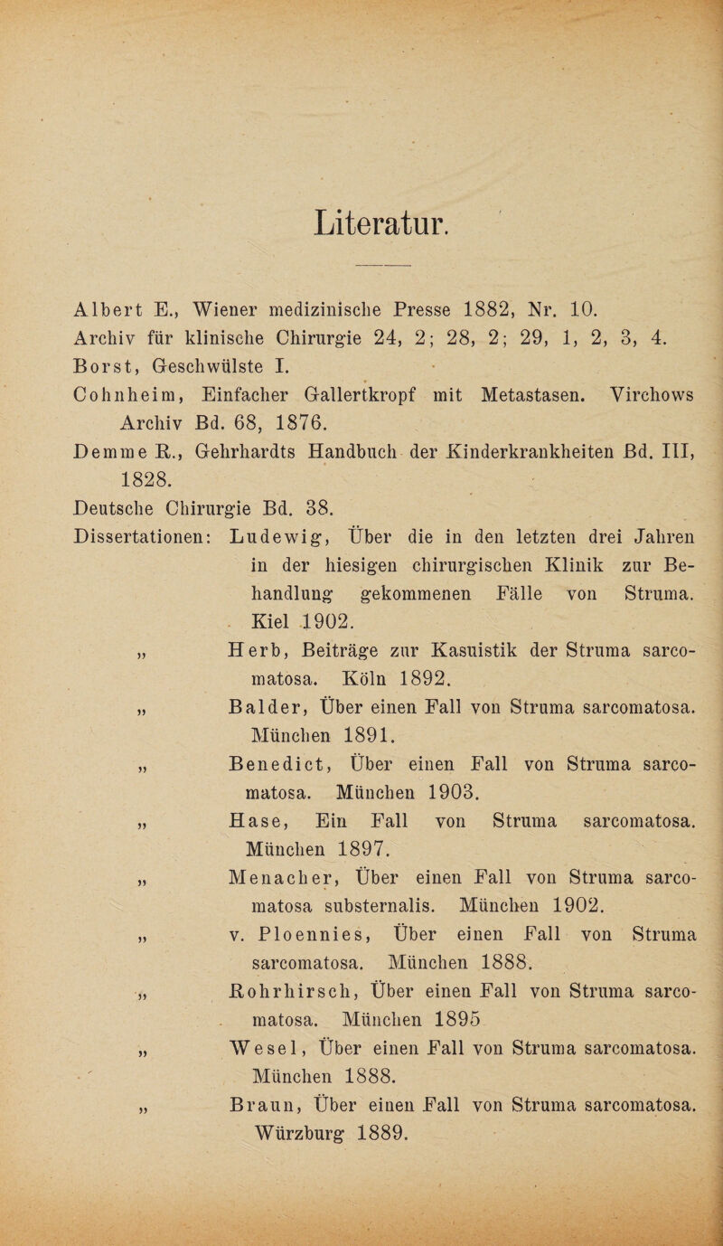 Literatur. Albert E., Wiener medizinische Presse 1882, Nr. 10. Archiv für klinische Chirurgie 24, 2; 28, 2; 29, 1, 2, 8, 4. Borst, Geschwülste I. Cohnheim, Einfacher Gallertkropf mit Metastasen. Virehows Archiv Bd. 68, 1876. Demme K., Gehrhardts Handbuch der Kinderkrankheiten Bd. III, 1828. Deutsche Chirurgie Bd. 38. Dissertationen: Lud ewig, Über die in den letzten drei Jahren in der hiesigen chirurgischen Klinik zur Be¬ handlung gekommenen Fälle von Struma. Kiel 1902. „ Herb, Beiträge zur Kasuistik der Struma sarco- matosa. Köln 1892. „ Balder, Über einen Fall von Struma sarcomatosa. München 1891. „ Benedict, Über einen Fall von Struma sarco¬ matosa. München 1903. „ Hase, Ein Fall von Struma sarcomatosa. München 1897, „ Me nach er, Über einen Fall von Struma sarco¬ matosa substernalis. München 1902. „ v. Ploennies, Über einen Fall von Struma sarcomatosa. München 1888. „ Kohrhirsch, Über einen Fall von Struma sarco¬ matosa. München 1895 „ Wesel, Über einen Fall von Struma sarcomatosa. München 1888. „ Braun, Über einen Fall von Struma sarcomatosa. Würzburg 1889.