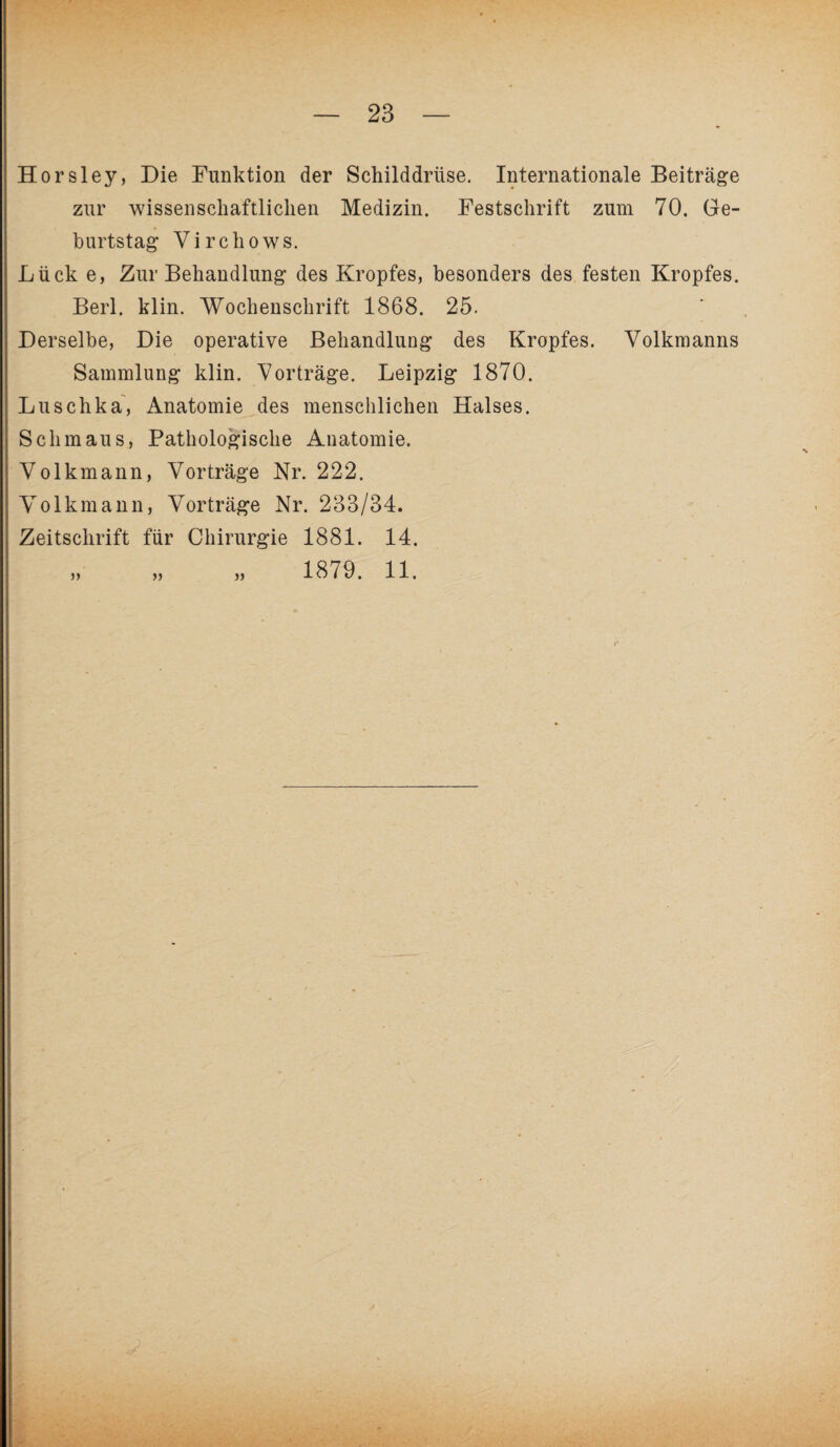 Horsley, Die Funktion der Schilddrüse. Internationale Beiträge zur wissenschaftlichen Medizin. Festschrift zum 70. Ge¬ burtstag Virchows. Lück e, Zur Behandlung des Kropfes, besonders des festen Kropfes. Berl. klin. Wochenschrift 1868. 25. Derselbe, Die operative Behandlung des Kropfes. Volkmanns Sammlung klin. Vorträge. Leipzig 1870. Luschka, Anatomie des menschlichen Halses. Schmaus, Pathologische Anatomie. Volkmann, Vorträge Nr. 222. Volkmann, Vorträge Nr. 233/34. Zeitschrift für Chirurgie 1881. 14. n » 1879. 11.
