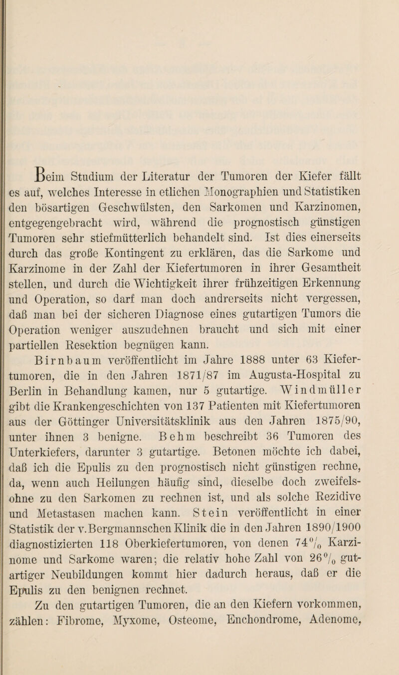 Beim Studium der Literatur der Tumoren der Kiefer fällt es auf, welches Interesse in etlichen Monographien und Statistiken den bösartigen Geschwülsten, den Sarkomen und Karzinomen, entgegengebracht wird, während die prognostisch günstigen Tumoren sehr stiefmütterlich behandelt sind. Ist dies einerseits durch das große Kontingent zu erklären, das die Sarkome und Karzinome in der Zahl der Kiefertumoren in ihrer Gesamtheit stellen, und durch die Wichtigkeit ihrer frühzeitigen Erkennung und Operation, so darf man doch andrerseits nicht vergessen, daß man bei der sicheren Diagnose eines gutartigen Tumors die Operation weniger auszudehnen braucht und sich mit einer partiellen Resektion begnügen kann. Birnbaum veröffentlicht im Jahre 1888 unter 63 Kiefer¬ tumoren, die in den Jahren 1871/87 im Augusta-Hospital zu Berlin in Behandlung kamen, nur 5 gutartige. Windmüller gibt die Krankengeschichten von 137 Patienten mit Kiefertumoren aus der Göttinger Universitätsklinik aus den Jahren 1875/90, unter ihnen 3 benigne. Behm beschreibt 36 Tumoren des Unterkiefers, darunter 3 gutartige. Betonen möchte ich dabei, daß ich die Epulis zu den prognostisch nicht günstigen rechne, da, wenn auch Heilungen häufig sind, dieselbe doch zweifels¬ ohne zu den Sarkomen zu rechnen ist, und als solche Rezidive und Metastasen machen kann. Stein veröffentlicht in einer Statistik der v.Bergmannschen Klinik die in den Jahren 1890/1900 diagnostizierten 118 Oberkiefertumoren, von denen 74°/0 Karzi¬ nome und Sarkome waren; die relativ hohe Zahl von 26% gut¬ artiger Neubildungen kommt hier dadurch heraus, daß er die Epulis zu den benignen rechnet. Zu den gutartigen Tumoren, die an den Kiefern Vorkommen, zählen: Fibrome, Myxome, Osteome, Enchondrome, Adenome,