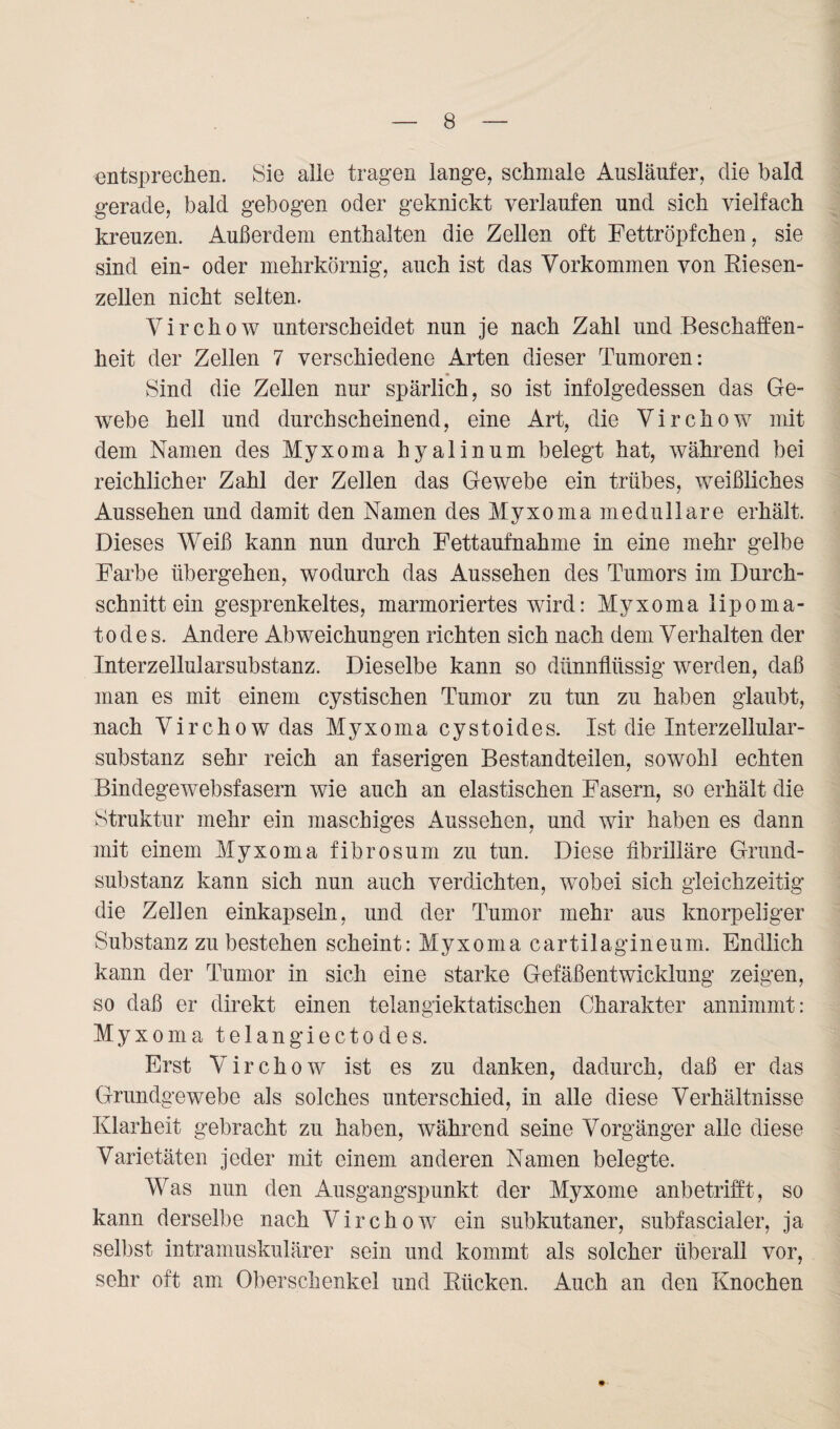 entsprechen. Sie alle tragen lange, schmale Ausläufer, die bald gerade, bald gebogen oder geknickt verlaufen und sich vielfach kreuzen. Außerdem enthalten die Zellen oft Fettröpfchen, sie sind ein- oder mehrkörnig, auch ist das Vorkommen von Riesen¬ zellen nicht selten. Virchow unterscheidet nun je nach Zahl und Beschaffen¬ heit der Zellen 7 verschiedene Arten dieser Tumoren: Sind die Zellen nur spärlich, so ist infolgedessen das Ge¬ webe hell und durchscheinend, eine Art, die Virchow mit dem Namen des Myxoma hyalinum belegt hat, während bei reichlicher Zahl der Zellen das Gewebe ein trübes, weißliches Aussehen und damit den Namen des Myxoma medulläre erhält. Dieses Weiß kann nun durch Fettaufnahme in eine mehr gelbe Farbe übergehen, wodurch das Aussehen des Tumors im Durch¬ schnitt ein gesprenkeltes, marmoriertes wird: Myxoma lipoma- t o d e s. Andere Abweichungen richten sich nach dem Verhalten der Interzellularsubstanz. Dieselbe kann so dünnflüssig werden, daß man es mit einem cystischen Tumor zu tun zu haben glaubt, nach Virchow das Myxoma cystoides. Ist die Interzellular¬ substanz sehr reich an faserigen Bestandteilen, sowohl echten Bindegewebsfasern wie auch an elastischen Fasern, so erhält die Struktur mehr ein maschiges Aussehen, und wir haben es dann mit einem Myxoma fibrosum zu tun. Diese fibrilläre Grund¬ substanz kann sich nun auch verdichten, wobei sich gleichzeitig die Zellen einkapseln, und der Tumor mehr aus knorpeliger Substanz zu bestehen scheint: Myxoma cartilagineum. Endlich kann der Tumor in sich eine starke Gefäßentwicklung zeigen, so daß er direkt einen telangiektatischen Charakter annimmt: Myxoma telangiectodes. Erst Virchow ist es zu danken, dadurch, daß er das Grundgewebe als solches unterschied, in alle diese Verhältnisse Klarheit gebracht zu haben, während seine Vorgänger alle diese Varietäten jeder mit einem anderen Namen belegte. Was nun den Ausgangspunkt der Myxome anbetrifft, so kann derselbe nach Virchow ein subkutaner, subfascialer, ja selbst intramuskulärer sein und kommt als solcher überall vor, sehr oft am Oberschenkel und Rücken. Auch an den Knochen