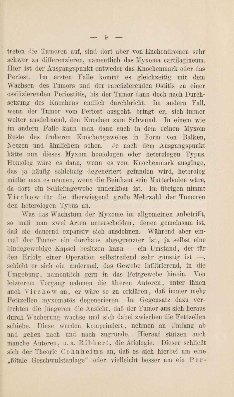 treten die Tumoren auf, sind dort aber von Enchondromen sehr schwer zu differenzieren, namentlich das Myxoma cartilagineum. Hier ist der Ausgangspunkt entweder das Knochenmark oder das Periost. Im ersten Falle kommt es gleichzeitig mit dem % Wachsen des Tumors und der rarefizierenden Ostitis zu einer ossifizierenden Periostitis, bis der Tumor dann doch nach Durch¬ setzung des Knochens endlich durchbricht. Im andern Fall, wenn der Tumor vom Periost ausgeht, bringt er, sich immer weiter ausdehnend, den Knochen zum Schwund. In einem wie im andern Falle kann man dann auch in dem reinen Myxom Keste des früheren Knochengewebes in Form von Balken, Netzen und ähnlichem sehen. Je nach dem Ausgangspunkt hätte nun dieses Myxom homologen oder heterologen Typus. Homolog wäre es dann, wenn es vom Knochenmark ausginge, das ja häufig schleimig degeneriert gefunden wird, heterolog müßte man es nennen, wenn die Beinhaut sein Mutterboden wäre, da dort ein Schleimgewebe undenkbar ist. Im übrigen nimmt Virchow für die überwiegend große Mehrzahl der Tumoren den heterologen Typus an. Was das Wachstum der Myxome im allgemeinen anbetrifft, so muß man zwei Arten unterscheiden, denen gemeinsam ist, daß sie dauernd expansiv sich ausdehnen. AVährend aber ein¬ mal der Tumor ein durchaus abgegrenzter ist, ja selbst eine bindegewebige Kapsel besitzen kann — ein Umstand, der für den Erfolg einer Operation selbstredend sehr günstig ist —, schiebt er sich ein andermal, das Gewebe infiltrierend, in die Umgebung, namentlich gern in das Fettgewebe hinein. Von letzterem Vorgang nahmen die älteren Autoren, unter ihnen auch Virchow an, er wäre so zu erklären, daß immer mehr Fettzellen myxomatös degenerieren. Im Gegensatz dazu ver¬ fechten die jüngeren die Ansicht, daß der Tumor aus sich heraus durch Wucherung wachse und sich dabei zwischen die Fettzellen schiebe. Diese werden komprimiert, nehmen an Umfang ab und gehen nach und nach zugrunde. Hierauf stützen auch manche Autoren, u. a. Bibbert, die Ätiologie. Dieser schließt sich der Theorie Cohnheims an, daß es sich hierbei um eine „fötale Geschwulstanlage“ oder vielleicht besser um ein Per-