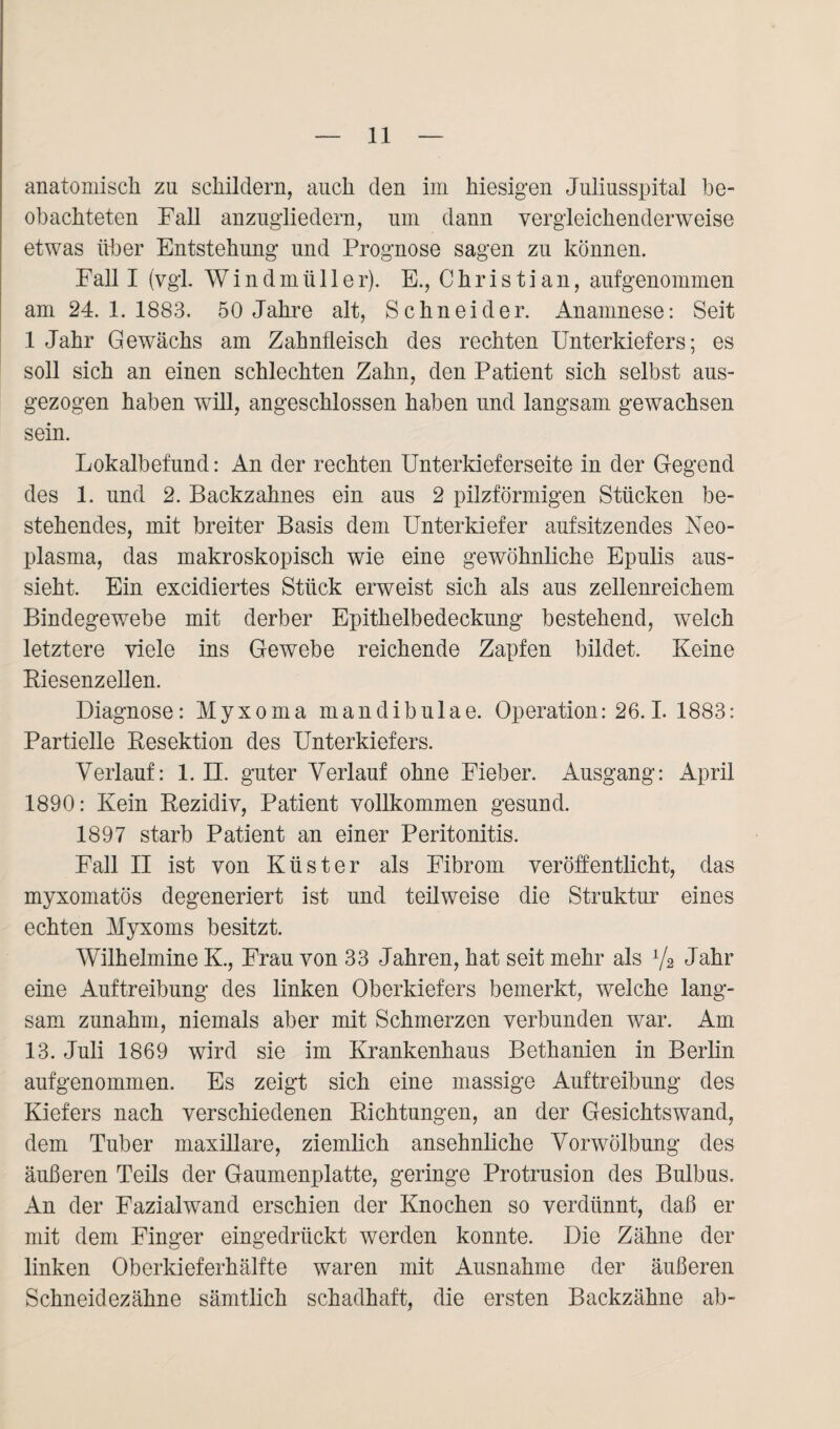 anatomisch zu schildern, auch den im hiesigen Juliusspital be¬ obachteten Fall anzugliedern, um dann vergleichenderweise etwas über Entstehung und Prognose sagen zu können. Fall I (vgl. Windmüller). E., Christian, aufgenommen am 24.1.1883. 50 Jahre alt, Schneider. Anamnese: Seit 1 Jahr Gewächs am Zahnfleisch des rechten Unterkiefers; es soll sich an einen schlechten Zahn, den Patient sich selbst aus¬ gezogen haben will, angeschlossen haben und langsam gewachsen sein. Lokalbefund: An der rechten Unterkieferseite in der Gegend des 1. und 2. Backzahnes ein aus 2 pilzförmigen Stücken be¬ stehendes, mit breiter Basis dem Unterkiefer aufsitzendes Neo¬ plasma, das makroskopisch wie eine gewöhnliche Epulis aus¬ sieht. Ein excidiertes Stück erweist sich als aus zellenreichem Bindegewebe mit derber Epithelbedeckung bestehend, welch letztere viele ins Gewebe reichende Zapfen bildet. Keine Biesenzellen. Diagnose: Myxoma mandibulae. Operation: 26.1. 1883: Partielle Resektion des Unterkiefers. Verlauf: 1. II. guter Verlauf ohne Fieber. Ausgang: April 1890: Kein Rezidiv, Patient vollkommen gesund. 1897 starb Patient an einer Peritonitis. Fall II ist von Küster als Fibrom veröffentlicht, das myxomatös degeneriert ist und teilweise die Struktur eines echten Myxoms besitzt. Wilhelmine K., Frau von 33 Jahren, hat seit mehr als 1/2 Jahr eine Auftreibung des linken Oberkiefers bemerkt, welche lang¬ sam zunahm, niemals aber mit Schmerzen verbunden war. Am 13. Juli 1869 wird sie im Krankenhaus Bethanien in Berlin aufgenommen. Es zeigt sich eine massige Auftreibung des Kiefers nach verschiedenen Richtungen, an der Gesichtswand, dem Tuber maxillare, ziemlich ansehnliche Vorwölbung des äußeren Teils der Gaumenplatte, geringe Protrusion des Bulbus. An der Fazialwand erschien der Knochen so verdünnt, daß er mit dem Finger eingedrückt werden konnte. Die Zähne der linken Oberkieferhälfte waren mit Ausnahme der äußeren Schneidezähne sämtlich schadhaft, die ersten Backzähne ab-