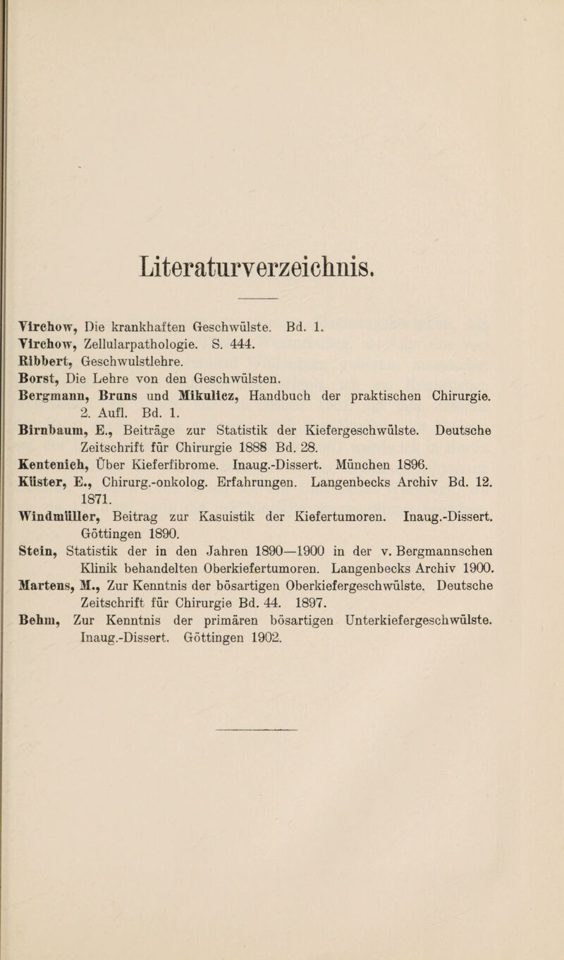 Yirchow, Die krankhaften Geschwülste. Bd. 1. Yirchow, Zellularpathologie. S. 444. Ribbert, Geschwulstlehre. Borst, Die Lehre von den Geschwülsten. Bergmann, Bruns und Mikulicz, Handbuch der praktischen Chirurgie. 2. Aufl. Bd. 1. Birnbaum, E., Beiträge zur Statistik der Kiefergeschwülste. Deutsche Zeitschrift für Chirurgie 1888 Bd. 28. Kentenieh, Über Kieferfibrome. Inaug.-Dissert. München 1896. Küster, E., Chirurg.-onkolog. Erfahrungen. Langenbecks Archiv Bd. 12. 1871. Windmüller, Beitrag zur Kasuistik der Kiefertumoren. Inaug.-Dissert. Göttingen 1890. Stein, Statistik der in den Jahren 1890—1900 in der v. Bergmannschen Klinik behandelten Oberkiefertumoren. Langenbecks Archiv 1900. Martens, M., Zur Kenntnis der bösartigen Oberkiefergeschwülste. Deutsche Zeitschrift für Chirurgie Bd. 44. 1897. Behm, Zur Kenntnis der primären bösartigen Unterkiefergeschwülste. Inaug.-Dissert. Göttingen 1902.