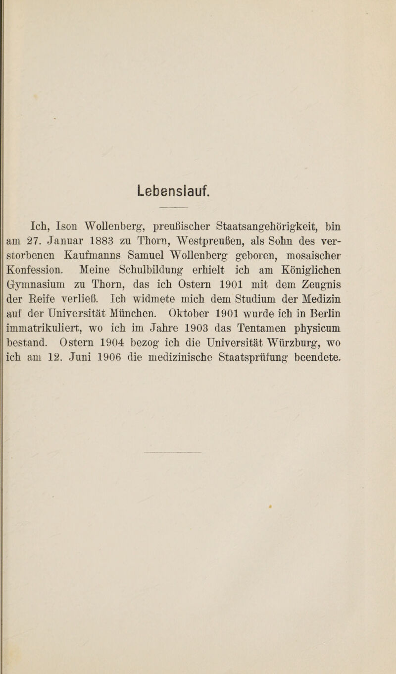 Lebenslauf. Ich, Ison Wollenberg, preußischer Staatsangehörigkeit, bin am 27. Januar 1883 zu Thorn, Westpreußen, als Sohn des ver¬ storbenen Kaufmanns Samuel Wollenberg geboren, mosaischer Konfession. Meine Schulbildung erhielt ich am Königlichen Gymnasium zu Thorn, das ich Ostern 1901 mit dem Zeugnis der Reife verließ. Ich widmete mich dem Studium der Medizin auf der Universität München. Oktober 1901 wurde ich in Berlin immatrikuliert, wo ich im Jahre 1903 das Tentamen physicum bestand. Ostern 1904 bezog ich die Universität Wlirzburg, wo ich am 12. Juni 1906 die medizinische Staatsprüfung beendete.
