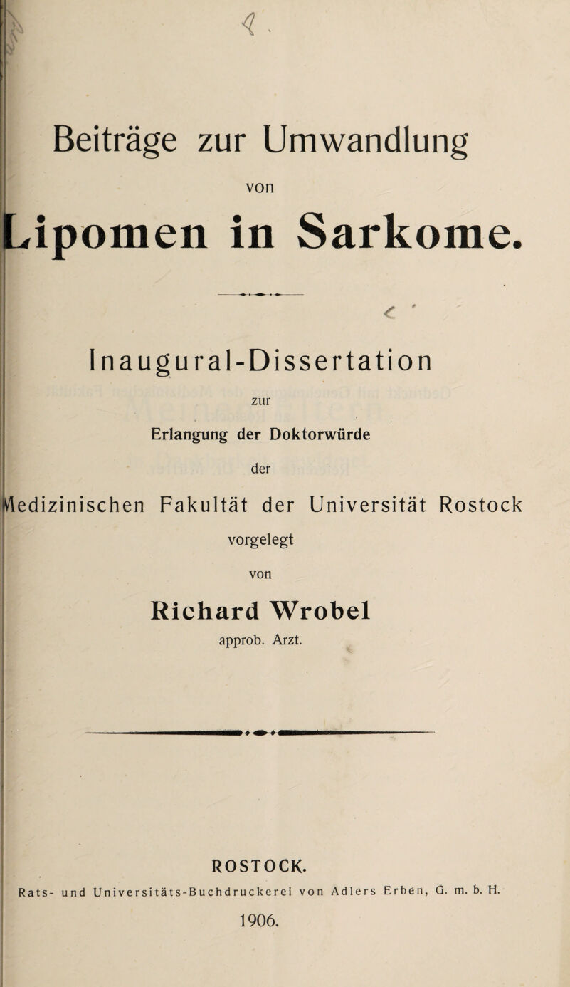 <. Beiträge zur Umwandlung von Lipomen in Sarkome. Inaugural-Dissertation zur Erlangung der Doktorwürde der Medizinischen Fakultät der Universität Rostock vorgelegt von Richard Wrobel approb. Arzt. ROSTOCK. Rats- und Universitäts-Buchdruckerei von Adlers Erben, G. m. b. H. 1906.