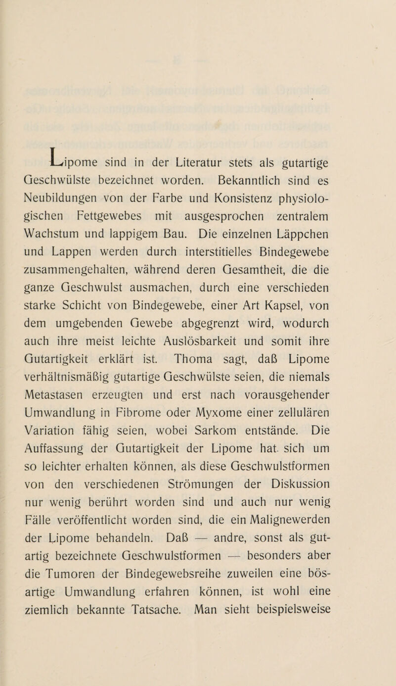 Geschwülste bezeichnet worden. Bekanntlich sind es Neubildungen von der Farbe und Konsistenz physiolo¬ gischen Fettgewebes mit ausgesprochen zentralem Wachstum und lappigem Bau. Die einzelnen Läppchen und Lappen werden durch interstitielles Bindegewebe zusammengehalten, während deren Gesamtheit, die die ganze Geschwulst ausmachen, durch eine verschieden starke Schicht von Bindegewebe, einer Art Kapsel, von dem umgebenden Gewebe abgegrenzt wird, wodurch auch ihre meist leichte Auslösbarkeit und somit ihre Gutartigkeit erklärt ist. Thoma sagt, daß Lipome verhältnismäßig gutartige Geschwülste seien, die niemals Metastasen erzeugten und erst nach vorausgehender Umwandlung in Fibrome oder Myxome einer zellulären Variation fähig seien, wobei Sarkom entstände. Die Auffassung der Gutartigkeit der Lipome hat. sich um so leichter erhalten können, als diese Geschwulstformen von den verschiedenen Strömungen der Diskussion nur wenig berührt worden sind und auch nur wenig Fälle veröffentlicht worden sind, die ein Malignewerden der Lipome behandeln. Daß — andre, sonst als gut¬ artig bezeichnete Geschwulstformen — besonders aber die Tumoren der Bindegewebsreihe zuweilen eine bös¬ artige Umwandlung erfahren können, ist wohl eine ziemlich bekannte Tatsache. Man sieht beispielsweise