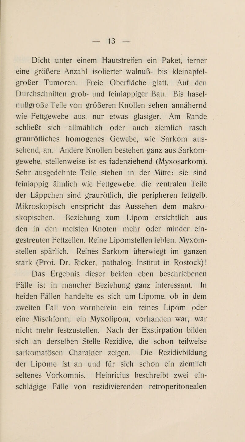 Dicht unter einem Hautstreifen ein Paket, ferner eine größere Anzahl isolierter walnuß- his kleinapfel¬ großer Tumoren. Freie Oberfläche glatt. Auf den Durchschnitten grob- und feinlappiger Bau. Bis hasel- nußg'roße Teile von größeren Knollen sehen annähernd wie Fettgewebe aus, nur etwas glasiger. Am Rande schließt sich allmählich oder auch ziemlich rasch graurötliches homogenes Gewebe, wie Sarkom aus¬ sehend, an. Andere Knollen bestehen ganz aus Sarkom¬ gewebe, stellenweise ist es fadenziehend (Myxosarkom). Sehr ausgedehnte Teile stehen in der Mitte: sie sind feinlappig ähnlich wie Fettgewebe, die zentralen Teile der Läppchen sind graurötlich, die peripheren fettgelb. Mikroskopisch entspricht das Aussehen dem makro¬ skopischen. Beziehung zum Lipom ersichtlich aus den in den meisten Knoten mehr oder minder ein¬ gestreuten Fettzellen. Reine Lipomstellen fehlen. Myxom¬ stellen spärlich. Reines Sarkom überwiegt im ganzen stark (Prof. Dr. Ricker, pathalog. Institut in Rostock)! Das Ergebnis dieser beiden eben beschriebenen Fälle ist in mancher Beziehung ganz interessant, ln beiden Fällen handelte es sich um Lipome, ob in dem zweiten Fall von vornherein ein reines Lipom oder eine Mischform, ein Myxolipom, vorhanden war, war nicht mehr festzustellen. Nach der Exstirpation bilden sich , an derselben Stelle Rezidive, die schon teilweise sarkomatösen Charakter zeigen. Die Rezidivbildung der Lipome ist an und für sich schon ein ziemlich seltenes Vorkomnis. Heinricius beschreibt zwei ein¬ schlägige Fälle von rezidivierenden retroperitonealen