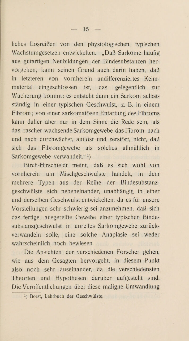 liches Losreißen von den physiologischen, typischen Wachstumgesetzen entwickelten. „Daß Sarkome häufig aus gutartigen Neubildungen der Bindesubstanzen her¬ vorgehen, kann seinen Grund auch darin haben, daß in letzteren von vornherein undifferenziertes Keim¬ material eingeschlossen ist, das gelegentlich zur Wucherung kommt: es entsteht dann ein Sarkom selbst¬ ständig in einer typischen Geschwulst, z. B. in einem Fibrom; von einer sarkomatösen Entartung des Fibroms kann daher aber nur in dem Sinne die Rede sein, als das rascher wachsende Sarkomgewebe das Fibrom nach und nach durchwächst, auflöst und zerstört, nicht, daß sich das Fibromgewebe als solches allmählich in Sarkomgewebe verwandelt.“1) Birch-Hirschfeldt meint, daß es sich wohl von vornherein um Mischgeschwulste handelt, in dem mehrere Typen aus der Reihe der Bindesubstanz¬ geschwülste sich nebeneinander, unabhängig in einer und derselben Geschwulst entwickelten, da es für unsere Vorstellungen sehr schwierig sei anzunehmen, daß sich das fertige, ausgereifte Gewebe einer typischen Binde- substanzgeschwulst in unreifes Sarkomgewebe zurück¬ verwandeln solle, eine solche Anaplasie sei weder wahrscheinlich noch bewiesen. Die Ansichten der verschiedenen Forscher gehen, wie aus dem Gesagten hervorgeht, in diesem Punkt also noch sehr auseinander, da die verschiedensten Theorien und Hypothesen darüber aufgestellt sind. Die Veröffentlichungen über diese maligne Umwandlung Ö Borst, Lehrbuch der Geschwülste.