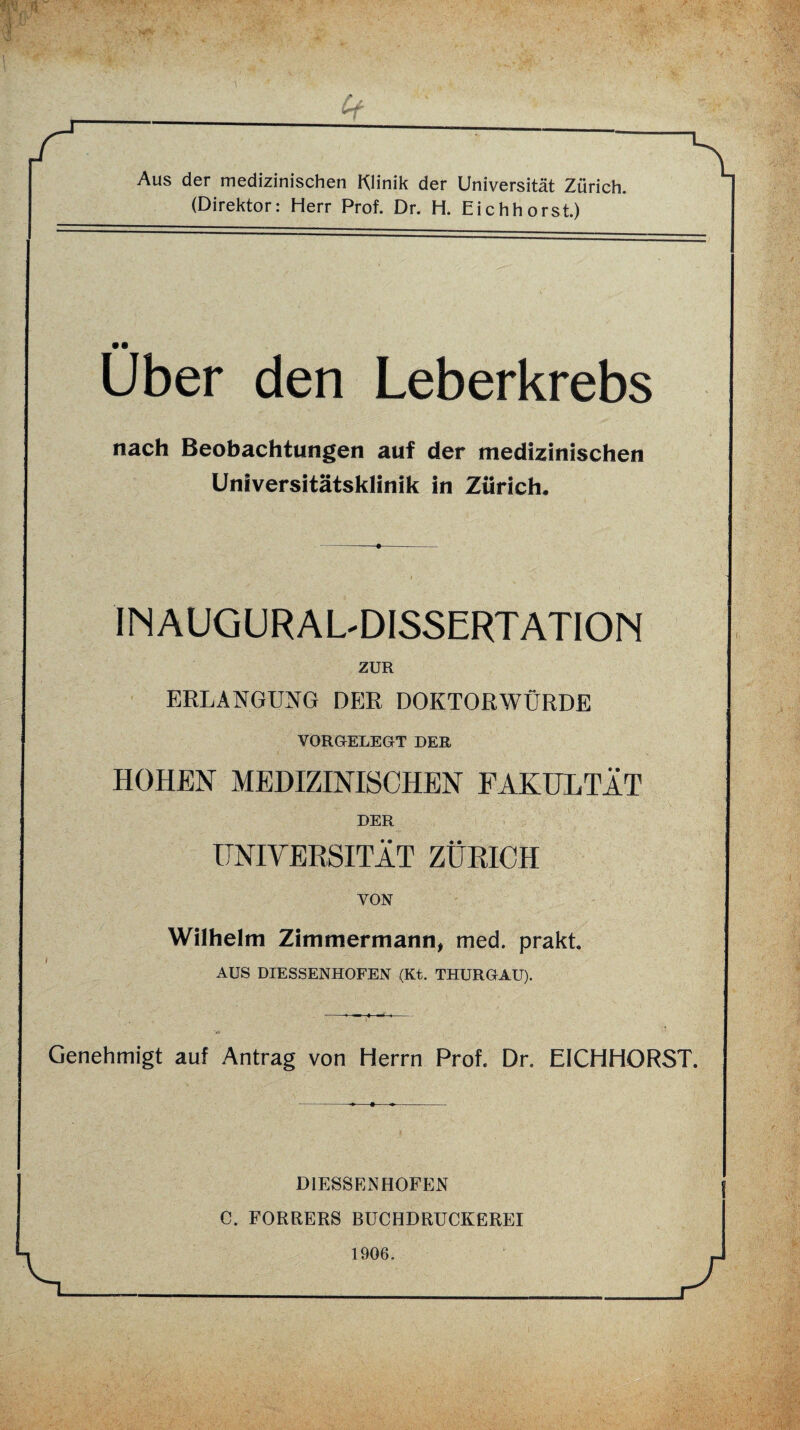 Aus der medizinischen Klinik der Universität Zürich. (Direktor: Herr Prof. Dr. H. Eichhorst.) Uber den Leberkrebs nach Beobachtungen auf der medizinischen Universitätsklinik in Zürich. --+-.- INAUGURALDISSERTATION ZUR ERLANGUNG DER DOKTORWÜRDE VORGELEGT DER HOHEN MEDIZINISCHEN FAKULTÄT DER UNIVERSITÄT ZÜRICH VON Wilhelm Zimmermann, med. prakt. AUS DIESSENHOFEN (Kt. THURGAU). Genehmigt auf Antrag von Herrn Prof. Dr. EICHHORST. DIESSENHOFEN C. FORRERS BÜCHDRUCKEREI 1906.