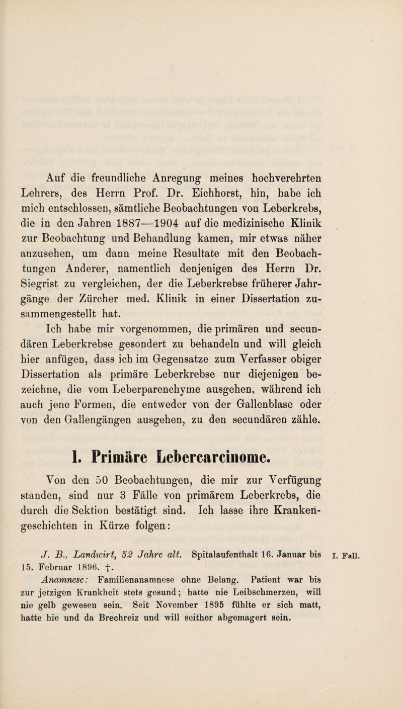 Auf die freundliche Anregung meines hochverehrten Lehrers, des Herrn Prof. Dr. Eichhorst, hin, habe ich mich entschlossen, sämtliche Beobachtungen von Leberkrebs, die in den Jahren 1887—1904 auf die medizinische Klinik zur Beobachtung und Behandlung kamen, mir etwas näher anzusehen, um dann meine Resultate mit den Beobach¬ tungen Anderer, namentlich denjenigen des Herrn Dr. Siegrist zu vergleichen, der die Leberkrebse früherer Jahr¬ gänge der Zürcher med. Klinik in einer Dissertation zu¬ sammengestellt hat. Ich habe mir vorgenommen, die primären und secun- dären Leberkrebse gesondert zu behandeln und will gleich hier anfügen, dass ich im Gegensätze zum Verfasser obiger Dissertation als primäre Leberkrebse nur diejenigen be¬ zeichne, die vom Leberparenchyme ausgehen, während ich auch jene Formen, die entweder von der Gallenblase oder von den Gallengängen ausgehen, zu den secundären zähle. 1. Primäre Lebercarcinome. Von den 50 Beobachtungen, die mir zur Verfügung standen, sind nur 3 Fälle von primärem Leberkrebs, die durch die Sektion bestätigt sind. Ich lasse ihre Kranken¬ geschichten in Kürze folgen: J. B., Landwirt, 52 Jahre alt. Spitalaufenthalt 16. Januar bis i. Fall. 15. Februar 1896. f. Anamnese: Familienanamnese ohne Belang. Patient war bis zur jetzigen Krankheit stets gesund; hatte nie Leibschmerzen, will nie gelb gewesen sein. Seit November 1895 fühlte er sich matt, hatte hie und da Brechreiz und will seither abgemagert sein.