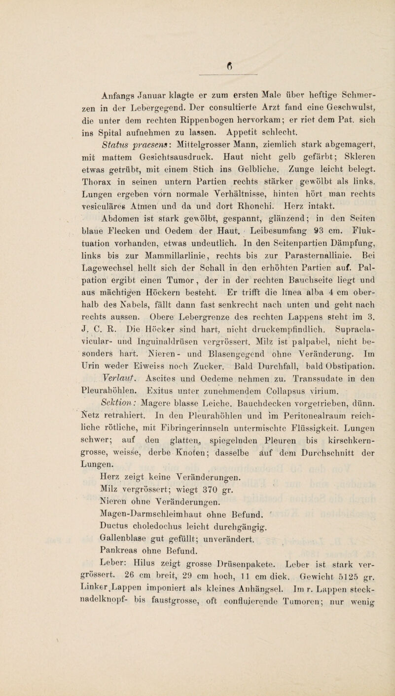 Anfangs Januar klagte er zum ersten Male über heftige Schmer¬ zen in der Lebergegend. Der consultierte Arzt fand eine Geschwulst, die unter dem rechten Rippenbogen hervorkam; er riet dem Pat. sich ins Spital aufnehmen zu lassen. Appetit schlecht. Status praesens: Milteigrosser Mann, ziemlich stark abgemagert, mit mattem Gesichtsausdruck. Haut nicht gelb gefärbt; Skleren etwas getrübt, mit einem Stich ins Gelbliche. Zunge leicht belegt. Thorax in seinen untern Partien rechts stärker gewölbt als links. Lungen ergeben vorn normale Verhältnisse, hinten hört man rechts vesiculäres Atmen und da und dort Rhonchi. Herz intakt. Abdomen ist stark gewölbt, gespannt, glänzend; in den Seiten blaue Flecken und Oedem der Haut. Leibesumfang 93 cm. Fluk¬ tuation vorhanden, etwas undeutlich. In den Seitenpartien Dämpfung, links bis zur Mammillarlinie, rechts bis zur Parasternallinie. Bei Lagewechsel hellt sich der Schall in den erhöhten Partien auf. Pal¬ pation ergibt einen Tumor , der in der rechten Bauchseite liegt und aus mächtigen Höckern besteht. Er trifft die ltnea alba 4 cm ober¬ halb des Nabels, fällt dann fast senkrecht nach unten und geht nach rechts aussen. Obere Lebergrenze des rechten Lappens steht im 3. J. C. R. Die Höcker sind hart, nicht druckempfindlich. Supracla- vicular- und Inguinaldrüsen vergrössert. Milz ist palpabel, nicht be¬ sonders hart. Nieren- und Blasengegend ohne Veränderung. Im Urin weder Eiweiss noch Zucker. Bald Durchfall, bald Obstipation. Verlaut. Ascites und Oedeme nehmen zu. Transsudate in den Pleurahöhlen. Exitus unter zunehmendem Collapsus virium. Sektion: Magere blasse Leiche. Bauchdecken vorgetrieben, dünn. Netz retrahiert. In den Pleurahöhlen und im Peritonealraum reich¬ liche rötliche, mit Fibringerinnseln untermischte Flüssigkeit. Lungen schwer; auf den glatten,, spiegelnden Pleuren bis kirschkern¬ grosse, weisse, derbe Knoten; dasselbe auf dem Durchschnitt der Lungen. Herz zeigt keine Veränderungen. Milz vergrössert; wiegt 370 gr. Nieren ohne Veränderungen. Magen-Darmschleimhaut ohne Befund. Ductus choledochus leicht durchgängig. Gallenblase gut gefüllt; unverändert. Pankreas ohne Befund. Leber: Hilus zeigt grosse Drüsenpakete. Leber ist stark ver¬ grössert. 26 cm breit, 29 cm hoch, 11 cm dick. Gewicht 5125 gr. LinkerLappen imponiert als kleines Anhängsel. Im r. Lappen steck- nadelknopf- bis faustgrosse, oft conflujerende T umoren; nur wenig