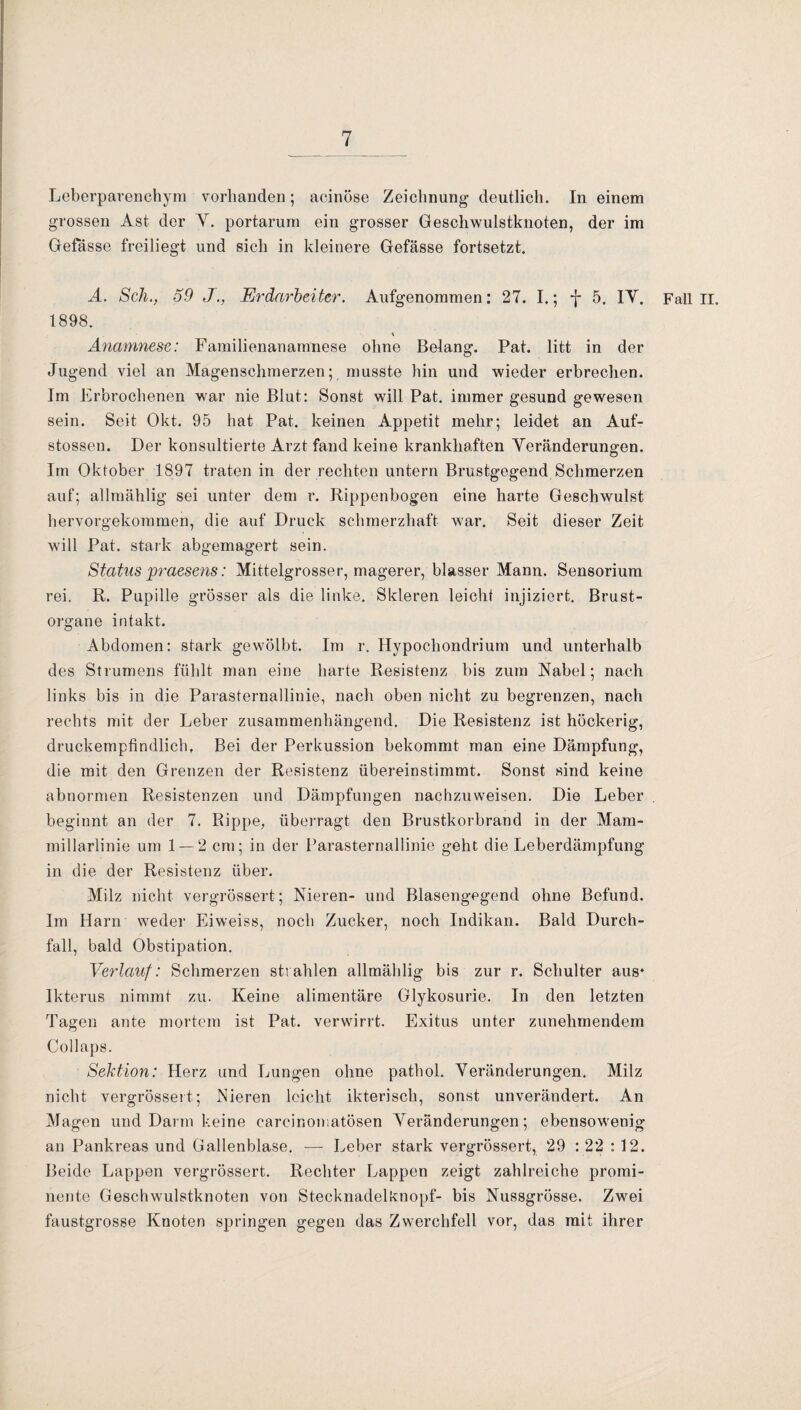 Leberparenchym vorhanden; aeinöse Zeichnung deutlich. In einem grossen Ast der Y. portarum ein grosser Geschwulstknoten, der im Gefässe freiliegt und sich in kleinere Gefässe fortsetzt. A. Sch., 59 JErdarbeiter. Aufgenommen: 27. I.; -{-5. IY. Fall II. 1898. Anamnese: Familienanamnese ohne Belang. Pat. litt in der Jugend viel an Magenschmerzen; musste hin und wieder erbrechen. Im Erbrochenen war nie Blut: Sonst will Pat. immer gesund gewesen sein. Seit Okt. 95 hat Pat. keinen Appetit mehr; leidet an Auf- stossen. Der konsultierte Arzt fand keine krankhaften Yeränderungen. Im Oktober 1897 traten in der rechten untern Brustgegend Schmerzen auf; allmählig sei unter dem r. Rippenbogen eine harte Geschwulst hervorgekommen, die auf Druck schmerzhaft war. Seit dieser Zeit will Pat. stark abgemagert sein. Status praesens: Mittelgrosser, magerer, blasser Mann. Sensorium rei. R. Pupille grösser als die linke. Skleren leicht injiziert. Brust¬ organe intakt. Abdomen: stark gewölbt. Im r. Hypochondrium und unterhalb des Strumens fühlt man eine harte Resistenz bis zum Nabel; nach links bis in die Parasternallinie, nach oben nicht zu begrenzen, nach rechts mit der Leber zusammenhängend. Die Resistenz ist höckerig, druckempfindlich, Bei der Perkussion bekommt man eine Dämpfung, die mit den Grenzen der Resistenz übereinstimmt. Sonst sind keine abnormen Resistenzen und Dämpfungen nachzuweisen. Die Leber beginnt an der 7. Rippe, überragt den Brustkorbrand in der Mam- millarlinie um 1 — 2 cm; in der Parasternallinie geht die Leberdämpfung in die der Resistenz über. Milz nicht vergrössert; Nieren- und Blasengegend ohne Befund. Im Harn weder Eiweiss, noch Zucker, noch Indikan. Bald Durch¬ fall, bald Obstipation. Verlauf: Schmerzen strahlen allmählig bis zur r. Schulter aus* Ikterus nimmt zu. Keine alimentäre Glykosurie. In den letzten Tagen ante mortem ist Pat. verwirrt. Exitus unter zunehmendem Collaps. Sektion: Herz und Lungen ohne pathol. Yeränderungen. Milz nicht vergrössert; Nieren leicht ikterisch, sonst unverändert. An Magen und Darm keine carcinomatösen Yeränderungen; ebensowenig an Pankreas und Gallenblase. — Leber stark vergrössert, 29 : 22 : 12. Beide Lappen vergrössert. Rechter Lappen zeigt zahlreiche promi¬ nente Geschwulstknoten von Stecknadelknopf- bis Nussgrösse. Zwei faustgrosse Knoten springen gegen das Zwerchfell vor, das mit ihrer