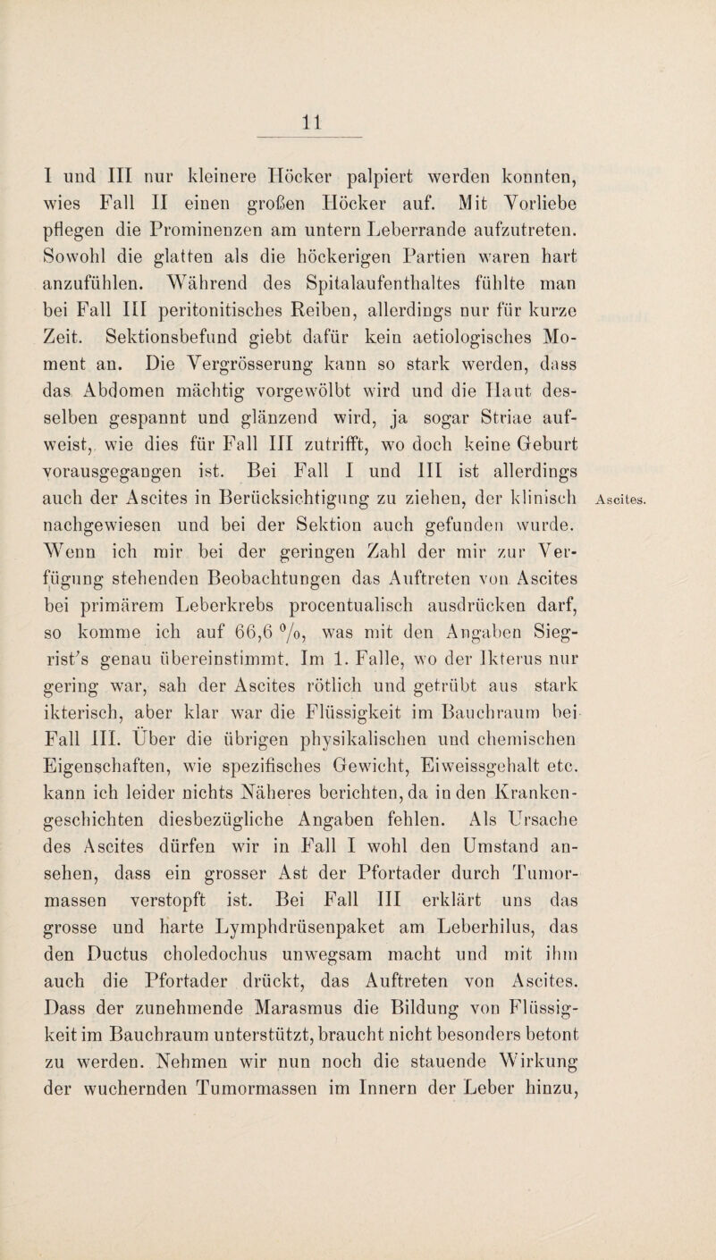 1 und III nur kleinere Höcker palpiert werden konnten, wies Fall II einen großen Höcker auf. Mit Vorliebe pflegen die Prominenzen am untern Leberrande aufzutreten. Sowohl die glatten als die höckerigen Partien waren hart anzufühlen. Während des Spitalaufenthaltes fühlte man bei Fall III peritonitisches Reiben, allerdings nur für kurze Zeit. Sektionsbefund giebt dafür kein aetiologisches Mo¬ ment an. Die Vergrösserung kann so stark werden, dass das Abdomen mächtig vorgewölbt wird und die Haut des¬ selben gespannt und glänzend wird, ja sogar Striae auf¬ weist, wie dies für Fall III zutrifft, wo doch keine Geburt vorausgegangen ist. Bei Fall I und III ist allerdings auch der Ascites in Berücksichtigung zu ziehen, der klinisch nachgewiesen und bei der Sektion auch gefunden wurde. Wenn ich mir bei der geringen Zahl der mir zur Ver¬ fügung stehenden Beobachtungen das Auftreten von Ascites bei primärem Leberkrebs procentualisch ausdrücken darf, so komme ich auf 66,6 °/o, was mit den Angaben Sieg- risfis genau übereinstimmt. Im 1. Falle, wo der Ikterus nur gering war, sah der Ascites rötlich und getrübt aus stark ikterisch, aber klar war die Flüssigkeit im Bauchraum bei Fall III. Über die übrigen physikalischen und chemischen Eigenschaften, wie spezifisches Gewicht, Eiweissgehalt etc. kann ich leider nichts Näheres berichten, da in den Kranken¬ geschichten diesbezügliche Angaben fehlen. Als Ursache des Ascites dürfen wir in Fall I wohl den Umstand an- sehen, dass ein grosser Ast der Pfortader durch Tumor¬ massen verstopft ist. Bei Fall III erklärt uns das grosse und harte Lymphdrüsenpaket am Leberhilus, das den Ductus choledochus unwegsam macht und mit ihm auch die Pfortader drückt, das Auftreten von Ascites. Dass der zunehmende Marasmus die Bildung von Flüssig¬ keit im Bauchraum unterstützt, braucht nicht besonders betont zu werden. Nehmen wir nun noch die stauende Wirkung der wuchernden Tumormassen im Innern der Leber hinzu, Ascites.