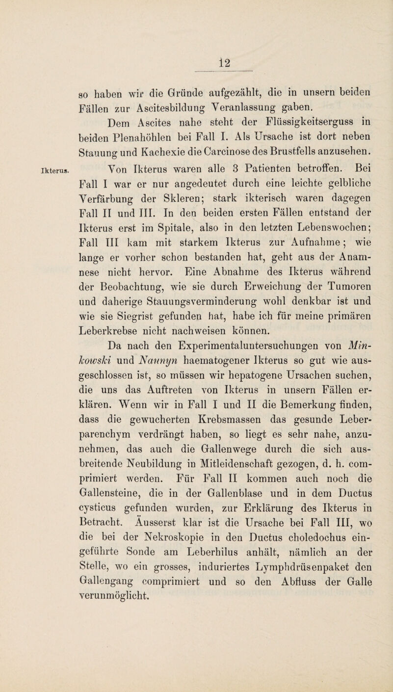 Ikterus. so haben wir die Gründe aufgezählt, die in unsern beiden Fällen zur Ascitesbildung Veranlassung gaben. Dem Ascites nahe steht der Flüssigkeitserguss in beiden Plenahöhlen bei Fall I. Als Ursache ist dort neben Stauung und Kachexie die Carcinose des Brustfells anzusehen. Von Ikterus waren alle 3 Patienten betroffen. Bei Fall I war er nur angedeutet durch eine leichte gelbliche Verfärbung der Skleren; stark ikterisch waren dagegen Fall II und III. In den beiden ersten Fällen entstand der Ikterus erst im Spitale, also in den letzten Lebenswochen; Fall III kam mit starkem Ikterus zur Aufnahme; wie lange er vorher schon bestanden hat, geht aus der Anam¬ nese nicht hervor. Eine Abnahme des Ikterus während der Beobachtung, wie sie durch Erweichung der Tumoren und daherige Stauungsverminderung wohl denkbar ist und wie sie Siegrist gefunden hat, habe ich für meine primären Leberkrebse nicht nachweisen können. Da nach den Experimentaluntersuchungen von Min¬ kowski und Nannyn haematogener Ikterus so gut wie aus¬ geschlossen ist, so müssen wir hepatogene Ursachen suchen, die uns das Auftreten von Ikterus in unsern Fällen er¬ klären. Wenn wir in Fall I und II die Bemerkung finden, dass die gewucherten Krebsmassen das gesunde Leber¬ parenchym verdrängt haben, so liegt es sehr nahe, anzu¬ nehmen, das auch die Gallenwege durch die sich aus¬ breitende Neubildung in Mitleidenschaft gezogen, d. h. com- primiert werden. Für Fall II kommen auch noch die Gallensteine, die in der Gallenblase und in dem Ductus cysticus gefunden wurden, zur Erklärung des Ikterus in •• Betracht. Ausserst klar ist die Ursache bei Fall III, wo die bei der Nekroskopie in den Ductus choledochus ein¬ geführte Sonde am Leberhilus anhält, nämlich an der Stelle, wo ein grosses, induriertes Lymphdriisenpaket den Gallengang comprimiert und so den Abfluss der Galle verunmöglicht.