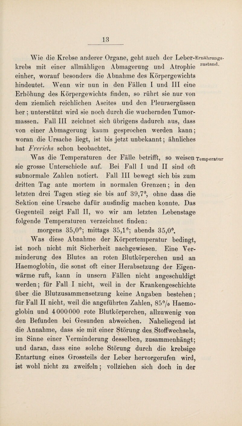 Wie die Krebse anderer Organe, gebt auch der Leber-Emährungs- krebs mit einer allmähligen Abmagerung und Atrophie zustand- einher, worauf besonders die Abnahme des Körpergewichts hindeutet. Wenn wir nun in den Fällen I und III eine Erhöhung des Körpergewichts finden, so rührt sie nur von dem ziemlich reichlichen Ascites und den Pleuraergüssen her ; unterstützt wird sie noch durch die wuchernden Tumor¬ massen. Fall III zeichnet sich übrigens dadurch aus, dass von einer Abmagerung kaum gesprochen werden kann; woran die Ursache liegt, ist bis jetzt unbekannt; ähnliches hat Frerichs schon beobachtet. Was die Temperaturen der Fälle betrifft, so weisen Temperatur sie grosse Unterschiede auf. Bei Fall I und II sind oft subnormale Zahlen notiert. Fall III bewegt sich bis zum dritten Tag ante mortem in normalen Grenzen; in den letzten drei Tagen stieg sie bis auf 39,7°, ohne dass die Sektion eine Ursache dafür ausfindig machen konnte. Das Gegenteil zeigt Fall II, wo wir am letzten Lebenstage folgende Temperaturen verzeichnet finden: morgens 35,0°; mittags 35,1°; abends 35,0°. Was diese Abnahme der Körpertemperatur bedingt, ist noch nicht mit Sicherheit nachgewiesen. Eine Ver¬ minderung des Blutes an roten Blutkörperchen und an Haemoglobin, die sonst oft einer Herabsetzung der Eigen¬ wärme ruft, kann in unsern Fällen nicht angeschuldigt werden; für Fall I nicht, weil in der Krankengeschichte über die Blutzusammensetzung keine Angaben bestehen; für Fall II nicht, weil die angeführten Zahlen, 85°/o Haemo¬ globin und 4000000 rote Blutkörperchen, allzuwenig von den Befunden bei Gesunden abweichen. Naheliegend ist die Annahme, dass sie mit einer Störung des Stoffwechsels, im Sinne einer Verminderung desselben, zusammenhängt; und daran, dass eine solche Störung durch die krebsige Entartung eines Grossteils der Leber hervorgerufen wird, ist wohl nicht zu zweifeln; vollziehen sich doch in der