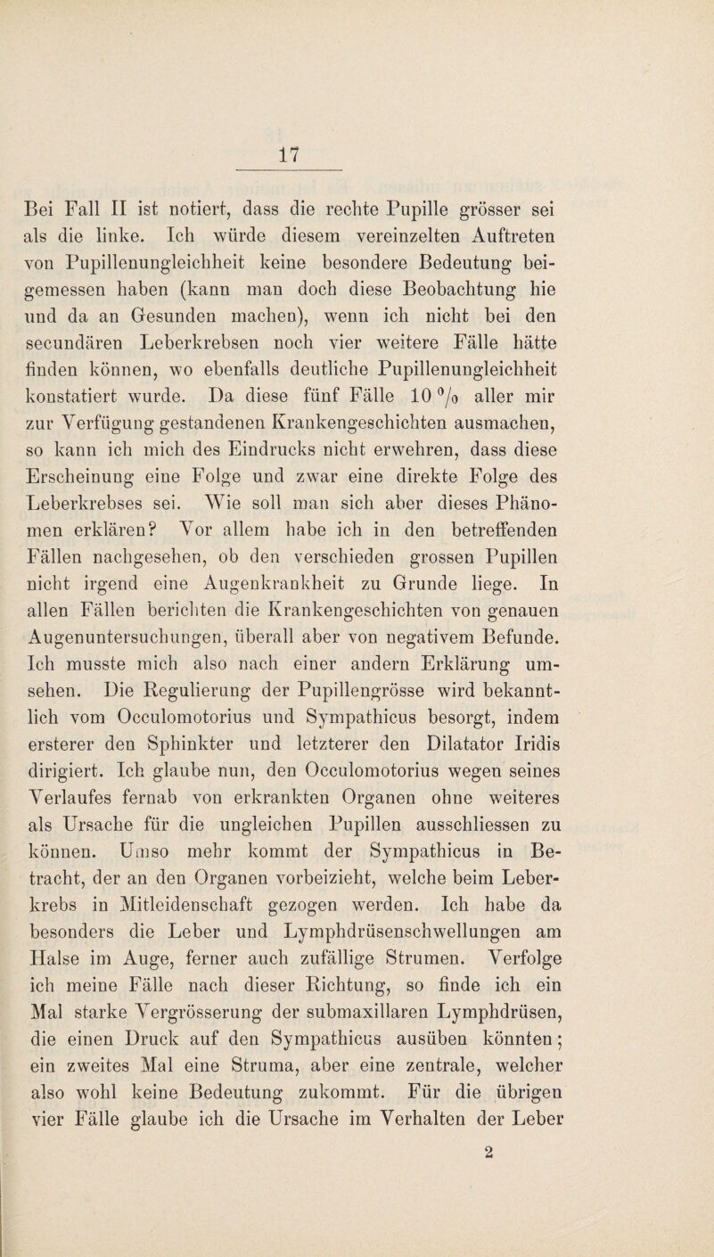 Bei Fall II ist notiert, dass die rechte Pupille grösser sei als die linke. Ich würde diesem vereinzelten Auftreten von Pupillenungleichheit keine besondere Bedeutung bei¬ gemessen haben (kann man doch diese Beobachtung hie und da an Gesunden machen), wenn ich nicht bei den secundären Leberkrebsen noch vier weitere Fälle hätte finden können, wo ebenfalls deutliche Pupillenungleichheit konstatiert wurde. I)a diese fünf Fälle 10 °/o aller mir zur Verfügung gestandenen Krankengeschichten ausmachen, so kann ich mich des Eindrucks nicht erwehren, dass diese Erscheinung eine Folge und zwar eine direkte Folge des Leberkrebses sei. Wie soll man sich aber dieses Phäno¬ men erklären? Vor allem habe ich in den betreffenden Fällen nachgesehen, ob den verschieden grossen Pupillen nicht irgend eine Augenkrankheit zu Grunde liege. In allen Fällen berichten die Krankengeschichten von genauen Augenuntersuchungen, überall aber von negativem Befunde. Ich musste mich also nach einer andern Erklärung Um¬ sehen. Die Regulierung der Pupillengrösse wird bekannt¬ lich vom Occulomotorius und Sympathicus besorgt, indem ersterer den Sphinkter und letzterer den Dilatator Iridis dirigiert. Ich glaube nun, den Occulomotorius wegen seines Verlaufes fernab von erkrankten Organen ohne weiteres als Ursache für die ungleichen Pupillen ausschliessen zu können. Umso mehr kommt der Sympathicus in Be¬ tracht, der an den Organen vorbeizieht, welche beim Leber¬ krebs in Mitleidenschaft gezogen werden. Ich habe da besonders die Leber und Lymphdrüsenschwellungen am Halse im Auge, ferner auch zufällige Strumen. Verfolge ich meine Fälle nach dieser Richtung, so finde ich ein Mal starke Vergrösserung der submaxillaren Lymphdrüsen, die einen Druck auf den Sympathicus ausüben könnten; ein zweites Mal eine Struma, aber eine zentrale, welcher also wohl keine Bedeutung zukommt. Für die übrigen vier Fälle glaube ich die Ursache im Verhalten der Leber 2