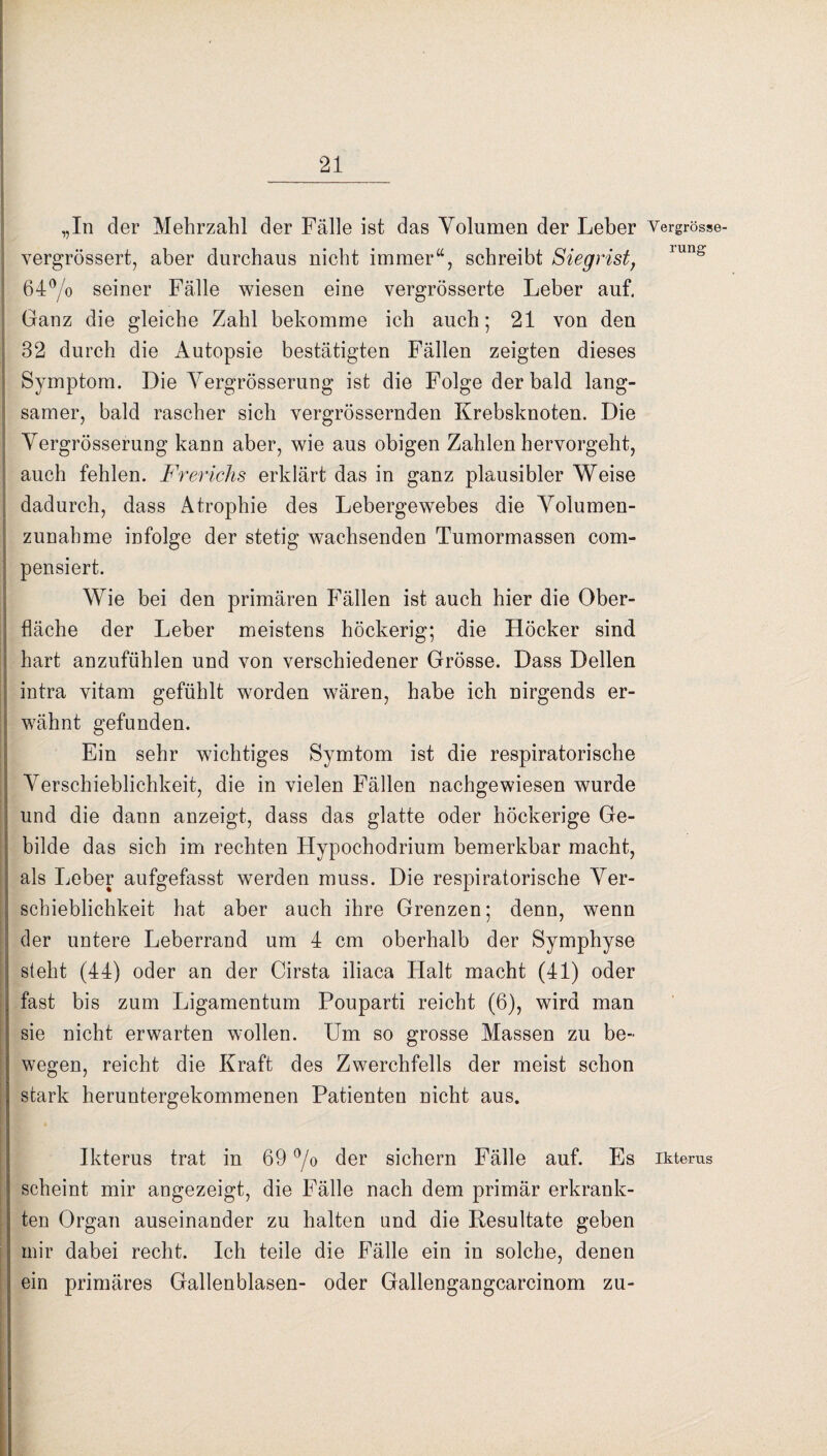 „In der Mehrzahl der Fälle ist das Volumen der Leber Vergrösse- vergrössert, aber durchaus nicht immer“, schreibt Siegrist, 64°/o seiner Fälle wiesen eine vergrösserte Leber auf. Ganz die gleiche Zahl bekomme ich auch; 21 von den 32 durch die Autopsie bestätigten Fällen zeigten dieses Symptom. Die Vergrösserung ist die Folge der bald lang¬ samer, bald rascher sich vergrössernden Krebsknoten. Die Vergrösserung kann aber, wie aus obigen Zahlen hervorgeht, auch fehlen. Frerichs erklärt das in ganz plausibler Weise dadurch, dass Atrophie des Lebergewebes die Volumen¬ zunahme infolge der stetig wachsenden Tumormassen com- pensiert. Wie bei den primären Fällen ist auch hier die Ober¬ fläche der Leber meistens höckerig; die Höcker sind hart anzufühlen und von verschiedener Grösse. Dass Dellen intra vitam gefühlt worden wären, habe ich nirgends er¬ wähnt gefunden. Ein sehr wichtiges Symtom ist die respiratorische Verschieblichkeit, die in vielen Fällen nachgewiesen wurde und die dann anzeigt, dass das glatte oder höckerige Ge¬ bilde das sich im rechten Hypochodrium bemerkbar macht, als Leber aufgefasst werden muss. Die respiratorische Ver¬ schieblichkeit hat aber auch ihre Grenzen; denn, wenn der untere Leberrand um 4 cm oberhalb der Symphyse steht (44) oder an der Cirsta iliaca Halt macht (41) oder fast bis zum Ligamentum Pouparti reicht (6), wird man sie nicht erwarten wollen. Um so grosse Massen zu be¬ wegen, reicht die Kraft des Zwerchfells der meist schon stark heruntergekommenen Patienten nicht aus. Ikterus trat in 69 °/o der sichern Fälle auf. Es Ikterus scheint mir angezeigt, die Fälle nach dem primär erkrank¬ ten Organ auseinander zu halten und die Resultate geben mir dabei recht. Ich teile die Fälle ein in solche, denen ein primäres Gallenblasen- oder Gallengangcarcinom zu-