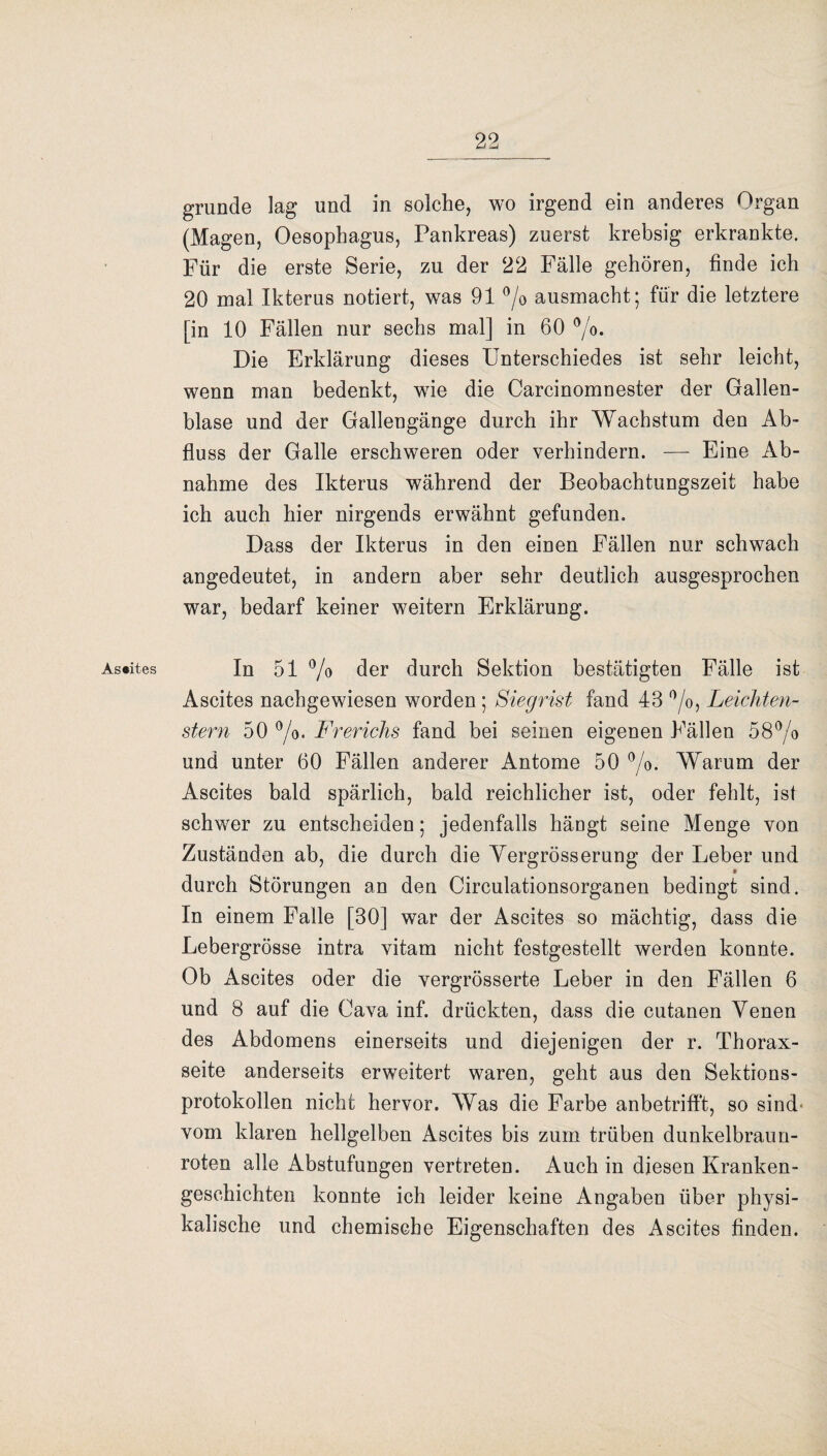 As*ites gründe lag und in solche, wo irgend ein anderes Organ (Magen, Oesophagus, Pankreas) zuerst krebsig erkrankte. Für die erste Serie, zu der 22 Fälle gehören, finde ich 20 mal Ikterus notiert, was 91 °/o ausmacht; für die letztere [in 10 Fällen nur sechs mal] in 60 °/o. Die Erklärung dieses Unterschiedes ist sehr leicht, wenn man bedenkt, wie die Carcinomnester der Gallen¬ blase und der Gallengänge durch ihr Wachstum den Ab¬ fluss der Galle erschweren oder verhindern. — Eine Ab¬ nahme des Ikterus während der Beobachtungszeit habe ich auch hier nirgends erwähnt gefunden. Dass der Ikterus in den einen Fällen nur schwach angedeutet, in andern aber sehr deutlich ausgesprochen war, bedarf keiner weitern Erklärung. In 51 % der durch Sektion bestätigten Fälle ist Ascites nachgewiesen worden ; Siegrist fand 43 °/o, Leichten- stern 50 °/o. Frerichs fand bei seinen eigenen Fällen 58°/o und unter 60 Fällen anderer Antome 50 °/o. Warum der Ascites bald spärlich, bald reichlicher ist, oder fehlt, ist schwer zu entscheiden; jedenfalls hängt seine Menge von Zuständen ab, die durch die Yergrösserung der Leber und * durch Störungen an den Circulationsorganen bedingt sind. In einem Falle [30] war der Ascites so mächtig, dass die Lebergrösse intra vitam nicht festgestellt werden konnte. Ob Ascites oder die vergrösserte Leber in den Fällen 6 und 8 auf die Cava inf. drückten, dass die cutanen Venen des Abdomens einerseits und diejenigen der r. Thorax¬ seite anderseits erweitert waren, geht aus den Sektions¬ protokollen nicht hervor. Was die Farbe anbetrifft, so sind- vom klaren hellgelben Ascites bis zum trüben dunkelbraun¬ roten alle Abstufungen vertreten. Auch in diesen Kranken¬ geschichten konnte ich leider keine Angaben über physi¬ kalische und chemische Eigenschaften des Ascites finden.