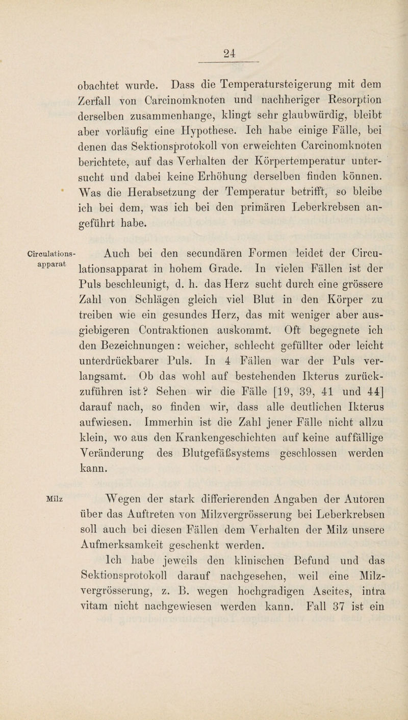 Circulations apparat Milz obachtet wurde. Dass die Temperatursteigerung mit dem Zerfall von Carcinomknoten und nachheriger Resorption derselben Zusammenhänge, klingt sehr glaubwürdig, bleibt aber vorläufig eine Hypothese. Ich habe einige Fälle, bei denen das Sektionsprotokoll von erweichten Carcinomknoten berichtete, auf das Verhalten der Körpertemperatur unter¬ sucht und dabei keine Erhöhung derselben finden können. Was die Herabsetzung der Temperatur betrifft, so bleibe ich bei dem, was ich bei den primären Leberkrebsen an¬ geführt habe. Auch bei den secundären Formen leidet der Circu- lationsapparat in hohem Grade. In vielen Fällen ist der Puls beschleunigt, d. h. das Herz sucht durch eine grössere Zahl von Schlägen gleich viel Blut in den Körper zu treiben wie ein gesundes Herz, das mit weniger aber aus¬ giebigeren Contraktionen auskommt. Oft begegnete ich den Bezeichuungen : weicher, schlecht gefüllter oder leicht unterdrückbarer Puls. In 4 Fällen war der Puls ver¬ langsamt. Ob das wohl auf bestehenden Ikterus zurück¬ zuführen ist? Sehen wir die Fälle [19, 39, 41 und 44] darauf nach, so finden wir, dass alle deutlichen Ikterus aufwiesen. Immerhin ist die Zahl jener Fälle nicht allzu klein, wo aus den Krankengeschichten auf keine auffällige Veränderung des Blutgefäßsystems geschlossen werden kann. Wegen der stark differierenden Angaben der Autoren über das Auftreten von Milzvergrösserung bei Leberkrebsen soll auch bei diesen Fällen dem Verhalten der Milz unsere Aufmerksamkeit geschenkt werden. Ich habe jeweils den klinischen Befund und das Sektionsprotokoll darauf nachgesehen, weil eine Milz¬ vergrösserung, z. B. wegen hochgradigen Ascites, intra vitam nicht nachgewiesen werden kann. Fall 37 ist ein