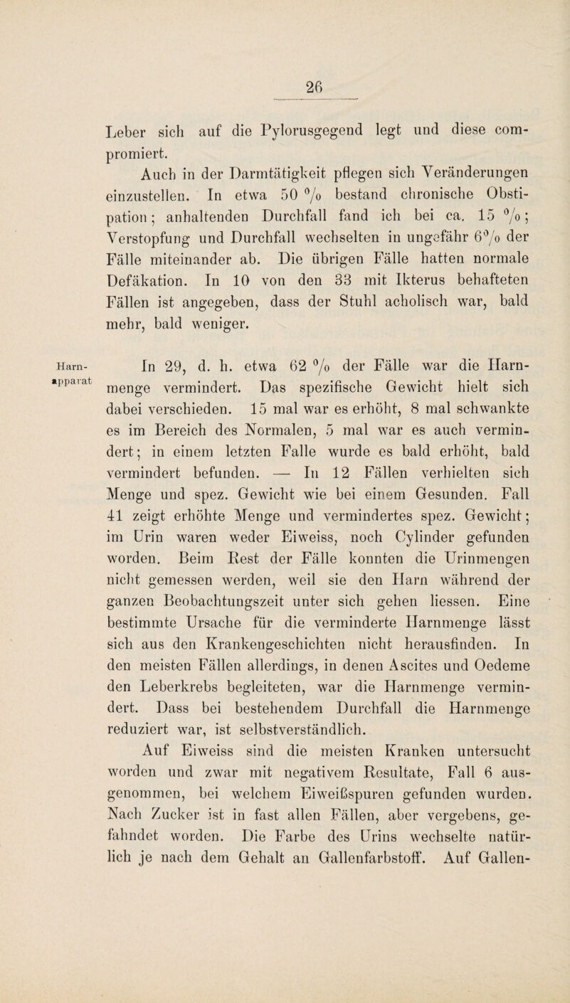 Harn- apparat 26 Leber sich auf die Pylorusgegend legt und diese com- promiert. Auch in der Darmtätigkeit pflegen sich Veränderungen einzustellen. In etwa 50 % bestand chronische Obsti¬ pation ; anhaltenden Durchfall fand ich bei ca. 15 %; Verstopfung und Durchfall wechselten in ungefähr 6°/o der Fälle miteinander ab. Die übrigen Fälle hatten normale Defäkation. In 10 von den 38 mit Ikterus behafteten Fällen ist angegeben, dass der Stuhl acholisch war, bald mehr, bald weniger. In 29, d. h. etwa 62 °/o der Fälle war die Harn- menge vermindert. Das spezifische Gewicht hielt sich dabei verschieden. 15 mal war es erhöht, 8 mal schwankte es im Bereich des Normalen, 5 mal war es auch vermin¬ dert; in einem letzten Falle wurde es bald erhöht, bald vermindert befunden. — In 12 Fällen verhielten sich Menge und spez. Gewicht wie bei einem Gesunden. Fall 41 zeigt erhöhte Menge und vermindertes spez. Gewicht; im Urin waren weder Eiweiss, noch Cylinder gefunden worden. Beim Best der Fälle konnten die Urinmengen nicht gemessen werden, weil sie den Ilarn während der ganzen Beobachtungszeit unter sich gehen Hessen. Eine bestimmte Ursache für die verminderte Harnmenge lässt sich aus den Krankengeschichten nicht herausfinden. In den meisten Fällen allerdings, in denen Ascites und Oedeme den Leberkrebs begleiteten, war die Harnmenge vermin¬ dert. Dass bei bestehendem Durchfall die Harnmenge reduziert war, ist selbstverständlich. Auf Eiweiss sind die meisten Kranken untersucht worden und zwar mit negativem Resultate, Fall 6 aus¬ genommen, bei welchem Eiweißspuren gefunden wurden. Nach Zucker ist in fast allen Fällen, aber vergebens, ge¬ fahndet worden. Die Farbe des Urins wechselte natür¬ lich je nach dem Gehalt an Gallenfarbstoff. Auf Gallen-