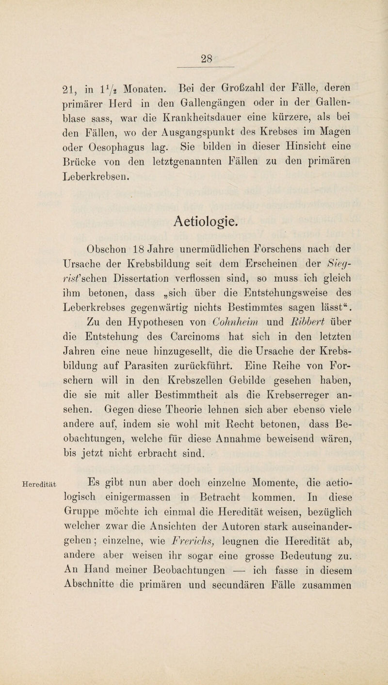 Heredität 21, in l1/* Monaten. Bei der Großzahl der Fälle, deren primärer Herd in den Gallengängen oder in der Gallen¬ blase sass, war die Krankheitsdauer eine kürzere, als bei den Fällen, wo der Ausgangspunkt des Krebses im Magen oder Oesophagus lag. Sie bilden in dieser Hinsicht eine Brücke von den letztgenannten Fällen zu den primären Leberkrebsen. Aetiologie. Obschon 18 Jahre unermüdlichen Forschens nach der Ursache der Krebsbildung seit dem Erscheinen der Sieg- risfsehen Dissertation verflossen sind, so muss ich gleich ihm betonen, dass „sich über die Entstehungsweise des Leberkrebses gegenwärtig nichts Bestimmtes sagen lässt“. Zu den Hypothesen von Cohnheim und Bibbert über die Entstehung des Carcinoms hat sich in den letzten Jahren eine neue hinzugesellt, die die Ursache der Krebs¬ bildung auf Parasiten zurückführt. Eine Beihe von For¬ schern will in den Krebszellen Gebilde gesehen haben, die sie mit aller Bestimmtheit als die Krebserreger an- sehen. Gegen diese Theorie lehnen sich aber ebenso viele andere auf, indem sie wohl mit Recht betonen, dass Be¬ obachtungen, welche für diese Annahme beweisend wären, bis jetzt nicht erbracht sind. Es gibt nun aber doch einzelne Momente, die aetio- logisch einigermassen in Betracht kommen. In diese Gruppe möchte ich einmal die Heredität weisen, bezüglich welcher zwar die Ansichten der Autoren stark auseinander¬ gehen ; einzelne, wie Frerichs} leugnen die Heredität ab, andere aber weisen ihr sogar eine grosse Bedeutung zu. An Hand meiner Beobachtungen — ich fasse in diesem Abschnitte die primären und secundären Fälle zusammen