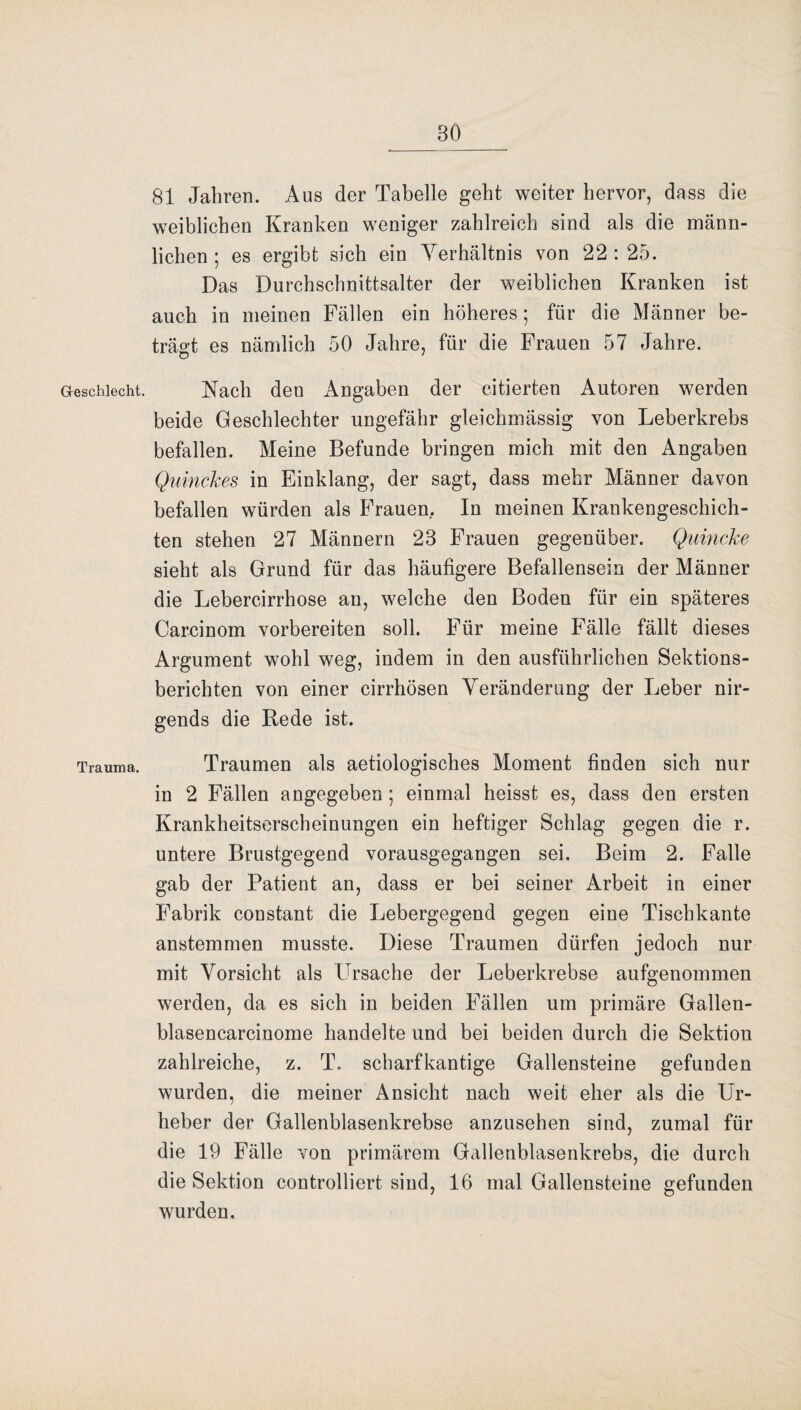 Geschlecht. Trauma. 81 Jahren. Aus der Tabelle geht weiter hervor, dass die weiblichen Kranken weniger zahlreich sind als die männ¬ lichen ; es ergibt sich ein Verhältnis von 22 : 25. Das Durchschnittsalter der weiblichen Kranken ist auch in meinen Fällen ein höheres; für die Männer be¬ trägt es nämlich 50 Jahre, für die Frauen 57 Jahre. Nach den Angaben der citierten Autoren werden beide Geschlechter ungefähr gleichmässig von Leberkrebs befallen. Meine Befunde bringen mich mit den Angaben Quinckes in Einklang, der sagt, dass mehr Männer davon befallen würden als Frauen, In meinen Krankengeschich¬ ten stehen 27 Männern 23 Frauen gegenüber. Quincke sieht als Grund für das häufigere Befallensein der Männer die Lebercirrhose an, welche den Boden für ein späteres Carcinom vorbereiten soll. Für meine Fälle fällt dieses Argument wohl weg, indem in den ausführlichen Sektions¬ berichten von einer cirrhösen Veränderung der Leber nir¬ gends die Bede ist. Traumen als aetiologisches Moment finden sich nur in 2 Fällen angegeben; einmal heisst es, dass den ersten Krankheitserscheinungen ein heftiger Schlag gegen die r. untere Brustgegend vorausgegangen sei. Beim 2. Falle gab der Patient an, dass er bei seiner Arbeit in einer Fabrik constant die Lebergegend gegen eine Tischkante anstemmen musste. Diese Traumen dürfen jedoch nur mit Vorsicht als Lrsache der Leberkrebse aufgenommen werden, da es sich in beiden Fällen um primäre Gallen- blasencarcinome handelte und bei beiden durch die Sektion zahlreiche, z. T. scharfkantige Gallensteine gefunden wurden, die meiner Ansicht nach weit eher als die Ur¬ heber der Gallenblasenkrebse anzusehen sind, zumal für die 19 Fälle von primärem Gallenblasenkrebs, die durch die Sektion controlliert sind, 16 mal Gallensteine gefunden wurden.