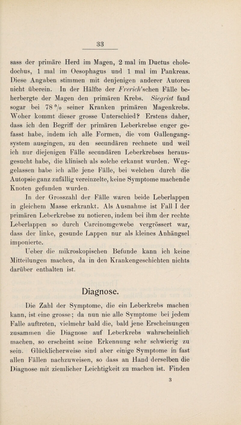 sass der primäre Herd im Magen, 2 mal im Ductus chole- docbus, 1 mal im Oesophagus und 1 mal im Pankreas. Diese Angaben stimmen mit denjenigen anderer Autoren nicht überein. In der Hälfte der Frerich’sehen Fälle be¬ herbergte der Magen den primären Krebs. Siegrist fand sogar bei 78 °/o seiner Kranken primären Magenkrebs. Woher kommt dieser grosse Unterschied? Erstens daher, dass ich den Begriff der primären Leberkrebse enger ge¬ fasst habe, indem ich alle Formen, die vom Gallengang¬ system ausgingen, zu den secundären rechnete und weil ich nur diejenigen Fälle secundären Leberkrebses heraus¬ gesucht habe, die klinisch als solche erkannt wurden. Weg¬ gelassen habe ich alle jene Fälle, bei welchen durch die Autopsie ganz zufällig vereinzelte, keine Symptome machende Knoten gefunden wurden. In der Grosszahl der Fälle waren beide Leberlappen in gleichem Masse erkrankt. Als Ausnahme ist Fall I der primären Leberkrebse zu notieren, indem bei ihm der rechte Leberlappen so durch Carcinomgewebe vergrössert war, dass der linke, gesunde Lappen nur als kleines Anhängsel imponierte. lieber die mikroskopischen Befunde kann ich keine Mitteilungen machen, da in den Krankengeschichten nichts darüber enthalten ist. Diagnose. Die Zahl der Symptome, die ein Leberkrebs machen kann, ist eine grosse; da nun nie alle Symptome bei jedem Falle auftreten, vielmehr bald die, bald jene Erscheinungen zusammen die Diagnose auf Leberkrebs wahrscheinlich machen, so erscheint seine Erkennung sehr schwierig zu sein. Glücklicherweise sind aber einige Symptome in fast allen Fällen nachzuweisen, so dass an Hand derselben die Diagnose mit ziemlicher Leichtigkeit zu machen ist. Finden 3