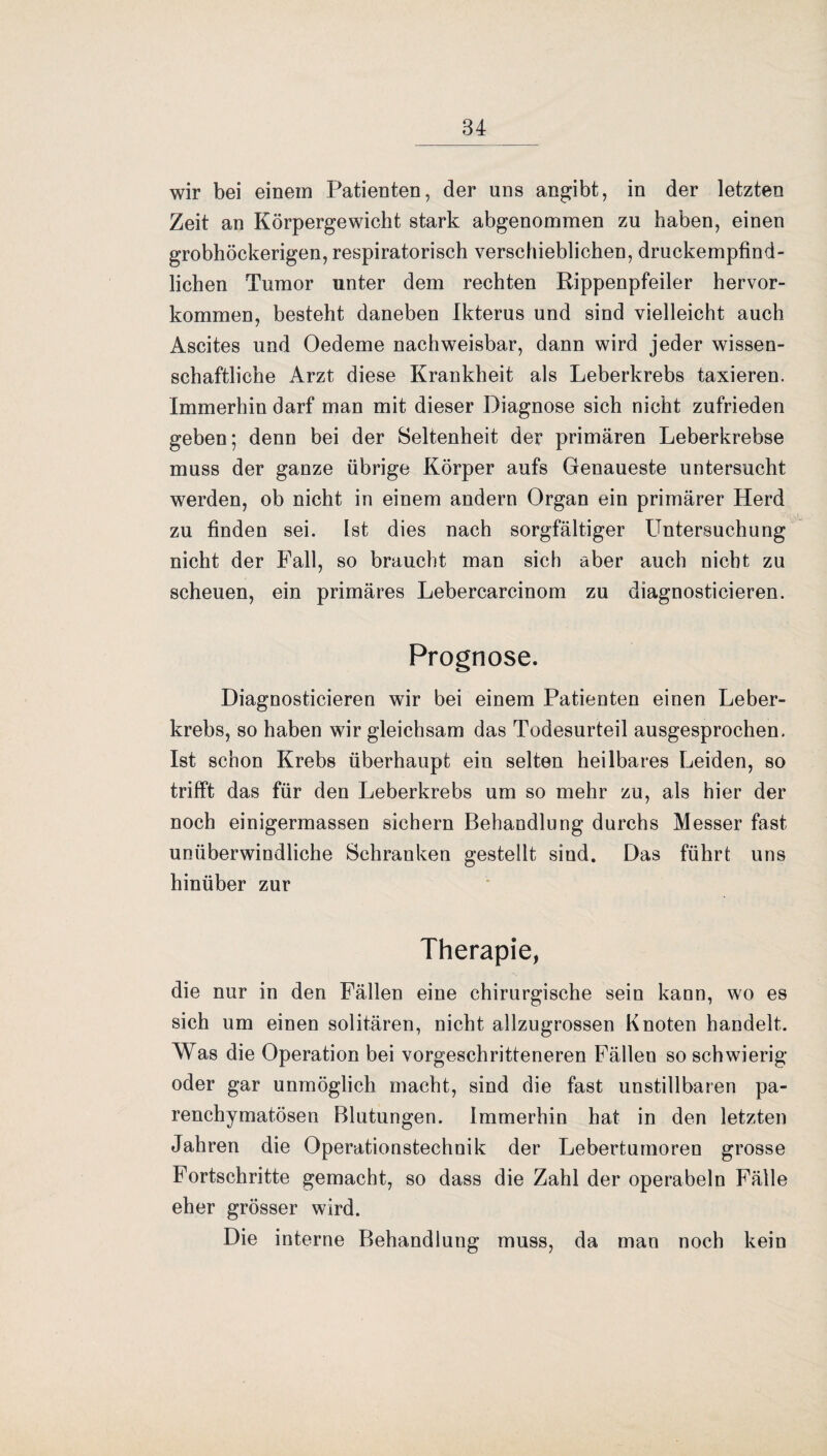 wir bei einem Patienten, der uns angibt, in der letzten Zeit an Körpergewicht stark abgenommen zu haben, einen grobhöckerigen, respiratorisch verschieblichen, druckempfind¬ lichen Tumor unter dem rechten Rippenpfeiler hervor¬ kommen, besteht daneben Ikterus und sind vielleicht auch Ascites und Oedeme nachweisbar, dann wird jeder wissen¬ schaftliche Arzt diese Krankheit als Leberkrebs taxieren. Immerhin darf man mit dieser Diagnose sich nicht zufrieden geben; denn bei der Seltenheit der primären Leberkrebse muss der ganze übrige Körper aufs Genaueste untersucht werden, ob nicht in einem andern Organ ein primärer Herd zu finden sei. Ist dies nach sorgfältiger Untersuchung nicht der Fall, so braucht man sich aber auch nicht zu scheuen, ein primäres Lebercarcinom zu diagnostieieren. Prognose. Diagnosticieren wir bei einem Patienten einen Leber¬ krebs, so haben wir gleichsam das Todesurteil ausgesprochen. Ist schon Krebs überhaupt ein selten heilbares Leiden, so trifft das für den Leberkrebs um so mehr zu, als hier der noch einigermassen sichern Behandlung durchs Messer fast unüberwindliche Schranken gestellt sind. Das führt uns hinüber zur Therapie, die nur in den Fällen eine chirurgische sein kann, wo es sich um einen solitären, nicht allzugrossen Knoten handelt. Was die Operation bei vorgeschritteneren Fällen so schwierig oder gar unmöglich macht, sind die fast unstillbaren pa¬ renchymatösen Blutungen. Immerhin hat in den letzten Jahren die Operationstechnik der Lebertumoren grosse Fortschritte gemacht, so dass die Zahl der operabeln Fälle eher grösser wird. Die interne Behandlung muss, da man noch kein