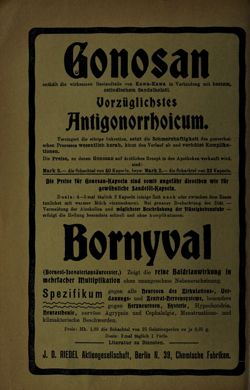 enthält die wirksamen Bestandteile von Kawa-Kawa in Verbindung mit bestem, ostindisehem Sandelholzöl. Uorzüglicbstt* flntigonorrboicum. Verringert, die eitrige Sekretion, setzt die Schmerzhaftigkeit des gonorrhoi¬ schen Prozesses wesentlich herab, kürzt den Verlauf ab und verhütet Komplika¬ tionen. Die Preise, zu denen Gonosan auf äi ztliches Rezept in den Apotheken verkauft wird, sind: Mark 3.— die Schachtel von 50 Kapseln, bezw. Mark 2.— die Schachtel von 32 Kapseln. Die Preise für eonosan-Kapsei» sind somit ungefähr dieselben wie für gewöhnliche SandelöMtapseln. Dosis: 4—5mal täglich 2 Kapseln (einige Zeit nach oder zwischen dem Essen tunlichst mit warmer Milch einzunehmen). Bei genauer Beobachtung der Diät. — Vermeidung der Alcoholica und möglichster Beschränkung der Tlussigkeitsxufuhr — erfolgt die Heilung besonders schnell und ohne Komplikationen. Bornyval (Borncoi-Tsooaicriansäurccster.) Zeigt die reine Baldrianwirkung in mehrfacher Multiplikation ohne unangenehme Nebenerscheinung. Snezifikum gegen alle Keuro$cn <*e$ Zirkulation!-, üer- o |J c L M l iv u lll 4auung$. un(i Zentralnervensystems, besonders gegen BerZttCUrOSCtl, Bysteric, Hypochondrie, Dcurastbettie, nervöse Agrypnie und Cephalalgie, Menstruations- und klimakterische Beschwerden. Preis: Mk. 1.80 die Schachtel von 25 Gelatineperlen zu je 0,25 g. Dosis: 3mal täglich 1 Perle. - Literatur zu Diensten. —-- J. 0. RIEDEL Aktiengesellschaft, Berlin N. 39, Chemische Fabriken.