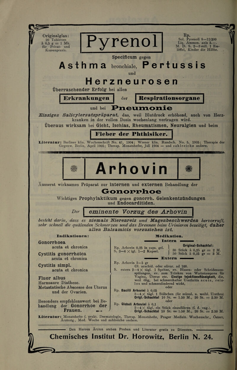 Originalglas: 20 Tabletten ä 0,5 g — 1 Mk. für Privat- und Kassenpraxis. Asthma Rp. Sol. Pyrenoli S—12/200 Liq. Ammon, anis 5. —. M. D. S. 2—3 stdl. 1 Ess¬ löffel, Kinder die Hälfte. Speeifieum gegen bronchiale, P 6 P t U S S I S und Herzneurosen Überraschender Erfolg bei allen | Erkrankungen | und bei der Respirationsorgane Einziges Salicylersatzpräparat, das, weil Blutdruck erhöhend, auch von Herz¬ kranken in der vollen Dosis wochenlang vertragen wird. Überaus wirksam bei Gicht, Isehias, Rheumatismen, Neuralgien und beim Fieber der Phthisiker. | Literatur: Berliner klin. Wochenschrift No. 41, 1904; Wiener klin. Rundsch. No. 5, 1905; Therapie der Gegenw. Berlin, April 1905; Therap. Monatshefte, Juli 1904 — und zahlreiche andere. WWWWWW Äusserst wirksames Präparat zur internen und externen Behandlung der Wichtiges Prophylaktikum gegen gonorrh. Gelenkentzündungen und Endoearditiden. Der J eminente Vorzug des Arhovin| besteht darin, dass es niemals Nierenreiz und Magenbeschwerden hervor ruft, sehr schnell die quälenden Schmerzen und das Brennen beim Urinieren beseitigt, daher allen Balsamicis vorzuziehen ist. Indikationen: Medikation. Gonorrhoea acuta et chronica Cystitis gonorrhoica acuta et chronica Cystitis simpl. acuta et chronica Fluor albus Harnsaure Diathese. Metastatische Abscesse des Uterus und der Ovarien. Besonders empfehlenswert bei Be¬ handlung der Gonorrhoe der Frauen. Intern Rp. Arhovin 0,25 in caps. gel. S. 3—6 X tgl. 1—2 Kapsel. Original-Schachtel: 30 Stück ä 0,25 gr = 2 M. 50 Stück ä 0,25 gr = 3 M. Extern Rp. Arhovin 3—5 gr Ol. arachid. oder olivar. ad 100. S. extern 2—4X tägl. 1 Spritze, ev. Blasen- oder Scheidenaus¬ spülungen, ev. zum Tränken von Wattetampons für Vagina, Uterus etc. Einzige Injektionsflüssigkeit, die, weil ölig, bei schmerzhafter Urethritis acuta, reiz- 1 o s und schmerzlindernd wirkt, oder Rp. Bacilli Arhovini ä 0,05 3—4X tägl. 1 Stäbchen (für männl. u. weibl. Urethra) Orlgl.-Schachtel 10 St. = 1.50 M., 20 St. — 2.50 M. oder Rp. Globuli Arhovini ä 0,1 2—4 X tägl. ein Stück einzuführen (f. d. vag.). Origl.-Schachtel 10 St. = 1.50 M., 20 St. = 2.50 M. LiteraturMonatshefte f. prakt. Dermatologie, Therap. Monatshefte, Prager Medizin. Wochenschr., Österr. Arzteztg., Med. Woche und zahlreiche andere. ■ Den Herren Ärzten stehen Proben und Literatur gratis zu Diensten. ■ Chemisches Institut Dr. Horowitz, Berlin N. 24.