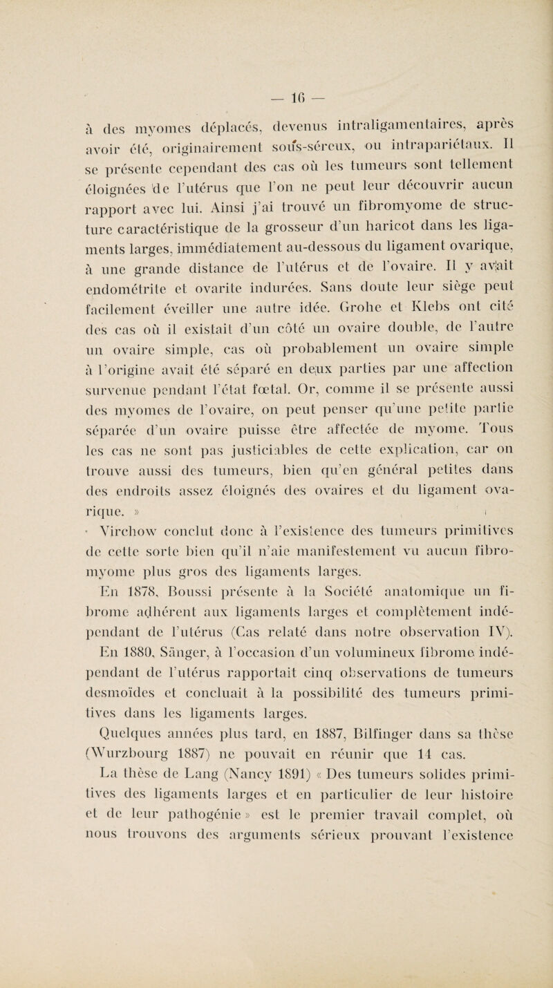 IG — à des myomes déplacés, devenus intraligamentaires, après avoir été, originairement sous-séreux, ou inti apaiictaux. Il se présente cependant des cas où les tumeurs sont tellement éloignées de l’utérus que l’on ne peut leur découvrir aucun rapport avec lui. Ainsi j’ai trouvé un fibromyome de struc¬ ture caractéristique de la grosseur d’un haricot dans les liga¬ ments larges, immédiatement au-dessous du ligament ovarique, à une grande distance de l’utérus et de l’ovaire. II y avjait endométrite et ovarite indurées. Sans doute leur siège peut facilement éveiller une autre idée. Grohe et Klebs ont cite des cas où il existait d’un côté un ovaire double, de 1 autre un ovaire simple, cas où probablement un ovaire simple a l’origine avait été séparé en de;ux parties par une affection survenue pendant l état foetal. Or, comme il se présente aussi des myomes de l’ovaire, on peut penser qu’une petite partie séparée d’un ovaire puisse être affectée de myome. Tous les cas ne sont pas justiciables de cette explication, car on trouve aussi des tumeurs, bien qu’en général petites dans des endroits assez éloignés des ovaires et du ligament ova¬ rique. » , i * Virchow conclut donc à l’existence des tumeurs primitives de cette sorte bien qu’il n’aie manifestement vu aucun fibro¬ myome plus gros des ligaments larges. En 1878, Boussi présente à la Société anatomique un fi¬ brome adhérent aux ligaments larges et complètement indé¬ pendant de l’utérus (Cas relaté dans notre observation IV). En 1880, Sânger, à l’occasion d’un volumineux fibrome indé¬ pendant de l’utérus rapportait cinq observations de tumeurs desmoïdes et concluait à la possibilité des tumeurs primi¬ tives dans les ligaments larges. Quelques années plus tard, en 1887, Bilfinger dans sa thèse (Wurzbourg 1887) ne pouvait en réunir que 14 cas. La thèse de Lang (Nancy 1891) « Des tumeurs solides primi¬ tives des ligaments larges et en particulier de leur histoire et de leur pathogénie » est le premier travail complet, où nous trouvons des arguments sérieux prouvant l’existence