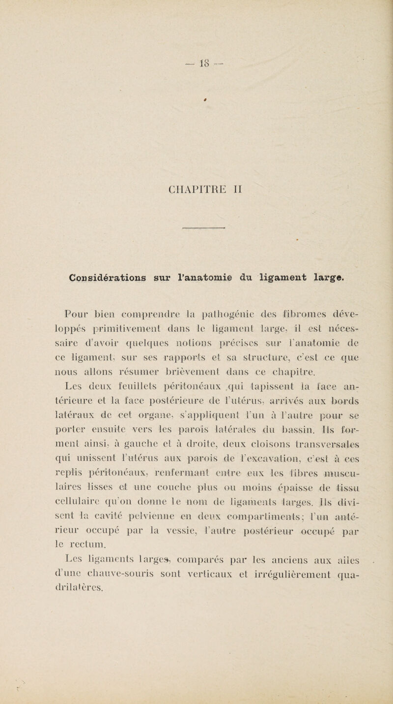 CHAPITRE II Considérations sur l’anatomie du ligament large. Pour bien comprendre la pathogénie des fibromes déve¬ loppés primitivement dans le ligament large, il est néces¬ saire d’avoir quelques notions précises sur b anatomie de ce ligament, sur ses rapports et sa structure, c’est ce que nous allons résumer brièvement dans ce chapitre. Les deux feuillets péritonéaux qui tapissent la face an¬ térieure et la face postérieure de l’utérus, arrivés aux bords latéraux de cet organe, s'appliquent l’un à F autre pour se porter ensuite vers les parois latérales du bassin. Ils for¬ ment ainsi, à gauche et à droite, deux cloisons transversales qui unissent F utérus aux parois de l’excavation, c’est à ces replis péritonéaux, renfermant entre eux les fibres muscu¬ laires lisses et une couche plus ou moins épaisse de tissu cellulaire qu’on donne le nom de ligaments larges. Ils divi¬ sent la cavité pelvienne en deux compartiments; l’un anté¬ rieur occupé par la vessie, l’autre postérieur occupé par le rectum. Les ligaments larges, comparés par les anciens aux ailes d’une chauve-souris sont verticaux et irrégulièrement qua¬ drilatères.